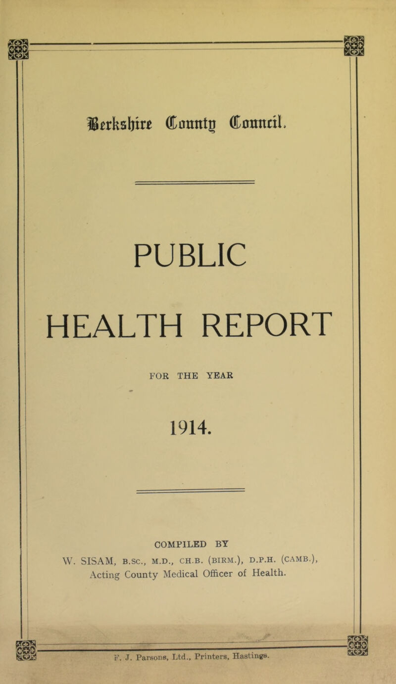 ^jrksljtre ®anntg (Komttil. PUBLIC HEALTH REPORT FOR THE YEAR 1914. COMPILED BY W. SISAM, B.SC., M.D., CH.B. (BIRM.), D.P.H. (CAMB.), Acting County Medical Officer of Health. F. J. Parsons, Ltd., Printers, Hastings.