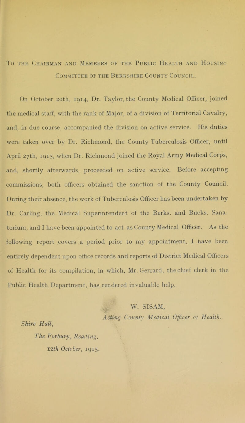 To THE Chairman and Members of the Public Health and Housing Committee or the Berkshire County Council. On October 20th, 1914, Dr. Taylor, the County Medical Officer, joined the medical staff, with the rank of Major, of a division of Territorial Cavalry, and, in due course, accompanied the division on active service. His duties were taken over by Dr. Richmond, the County Tuberculosis Officer, until April 27th, 1915, when Dr. Richmond joined the Royal Army Medical Corps, and, shortly afterwards, proceeded on active service. Before accepting commissions, both officers obtained the sanction of the County Council. During their absence, the work of Tuberculosis Officer has been undertaken by Dr. Carling, the Medical Superintendent of the Berks, and Bucks. Sana- torium, and I have been appointed to act as County Medical Officer. As the following report covers a period prior to my appointment, I Have been entirely dependent upon office records and reports of District Medical Officers of Health for its compilation, in which, Mr. Gerrard, the chief clerk in the Public Health Department, has rendered invaluable help. 4^, W. SISAM, Acting County Medical Officer ot Health. Shire Hall, The Forbury, Reading, 12//2 October, 1915.