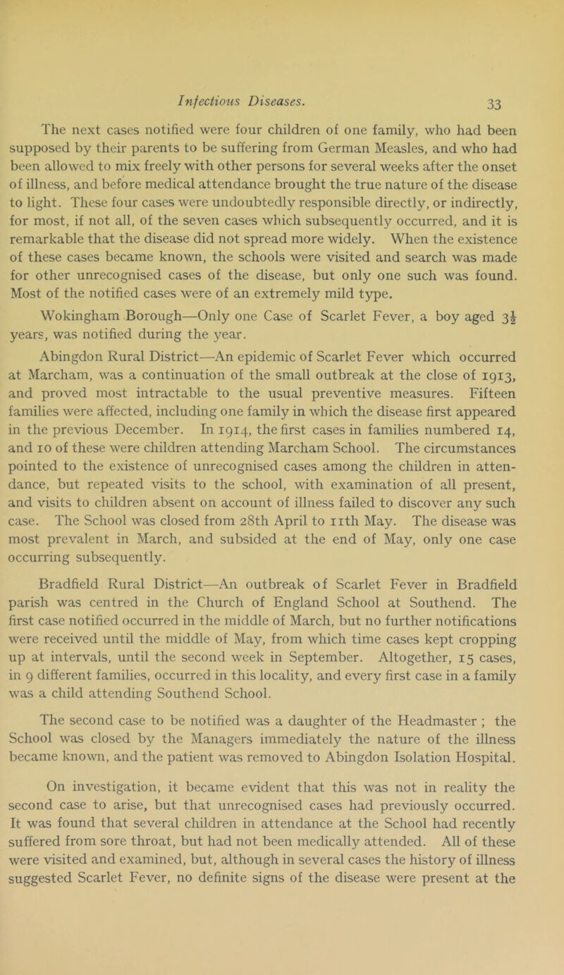 The next cases notified were four children of one family, who had been supposed by their parents to be suffering from German Measles, and who had been allowed to mix freely with other persons for several weeks after the onset of illness, and before medical attendance brought the true nature of the disease to light. These four cases were undoubtedly responsible directly, or indirectly, for most, if not all, of the seven cases which subsequently occurred, and it is remarkable that the disease did not spread more widely. When the existence of these cases became known, the schools were visited and search was made for other unrecognised cases of the disease, but only one such was found. Most of the notified cases were of an extremely mild type. Wokingham Borough—Only one Case of Scarlet Fever, a boy aged 3| years, was notified during the year. Abingdon Rural District—An epidemic of Scarlet Fever which occurred at Marcham, was a continuation of the small outbreak at the close of 1913, and proved most intractable to the usual preventive measures. Fifteen families were affected, including one family in which the disease first appeared in the previous December. In 1914, the first cases in families numbered 14, and 10 of these were children attending Marcham School. The circumstances pointed to the existence of unrecognised cases among the children in atten- dance, but repeated visits to the school, with examination of all present, and visits to children absent on account of illness failed to discover any such case. The School was closed from 28th April to nth May. The disease was most prevalent in March, and subsided at the end of May, only one case occurring subsequently. Bradfield Rural District—An outbreak of Scarlet Fever in Bradfield parish was centred in the Church of England School at Southend. The first case notified occurred in the middle of March, but no further notifications were received until the middle of May, from which time cases kept cropping up at intervals, until the second week in September. Altogether, 15 cases, in 9 different families, occurred in this locality, and every first case in a family was a child attending Southend School. The second case to be notified was a daughter of the Headmaster ; the School was closed by the Managers immediately the nature of the illness became known, and the patient was removed to Abingdon Isolation Hospital. On investigation, it became evident that this was not in reality the second case to arise, but that unrecognised cases had previously occurred. It was found that several children in attendance at the School had recently suffered from sore throat, but had not been medically attended. All of these were visited and examined, but, although in several cases the history of illness suggested Scarlet Fever, no definite signs of the disease were present at the