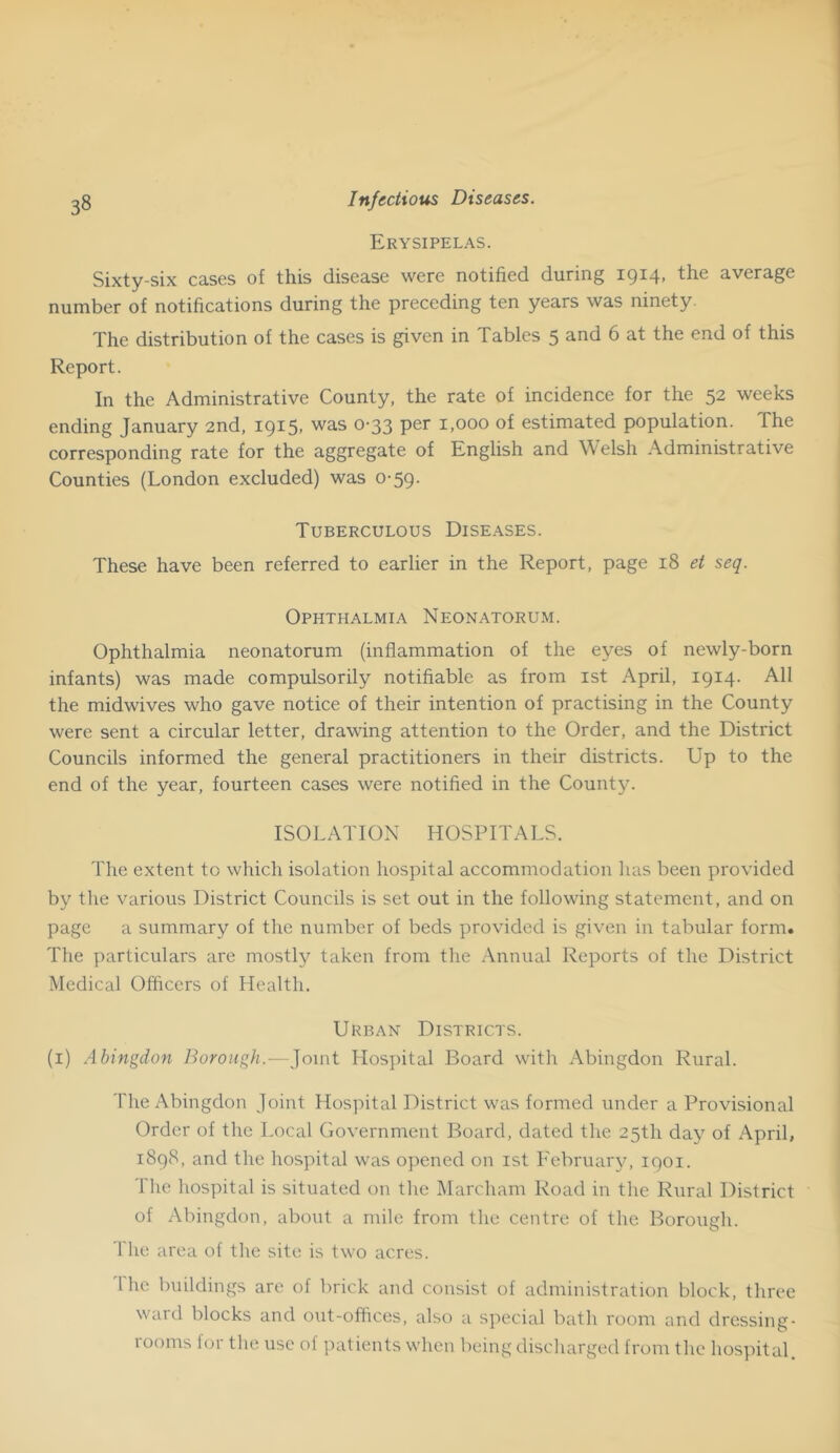 Erysipelas. Sixty-six cases of this disease were notified during 1914, the average number of notifications during the preceding ten years was ninety. The distribution of the cases is given in Tables 5 and 6 at the end of this Report. In the Administrative County, the rate of incidence for the 52 weeks ending January 2nd, I9i5> 0'33 1,000 of estimated population. The corresponding rate for the aggregate of English and Welsh Administrative Counties (London excluded) was 0-59. Tuberculous Diseases. These have been referred to earlier in the Report, page 18 et seq. Ophthalmia Neonatorum. Ophthalmia neonatorum (inflammation of the eyes of newly-born infants) was made compulsorily notifiable as from ist April, 1914. All the midwives who gave notice of their intention of practising in the County were sent a circular letter, drawing attention to the Order, and the District Councils informed the general practitioners in their districts. Up to the end of the year, fourteen cases were notified in the County. ISOLATION HOSPITALS. The extent to which isolation hospital accommodation has been provided by the various District Councils is set out in the following statement, and on page a summary of the number of beds provided is given in tabular form. The particulars are mostly taken from the Annual Reports of the District Medical Officers of Health. Urban Districts. (i) Abingdon Borough.—Joint Hospital Board with Abingdon Rural. The Abingdon Joint Hospital District was formed under a Provisional Order of the Local Government Board, dated the 25th day of April, 1898, and the hospital was ojiened on ist February, 1901. The hospital is situated on the Marcham Road in the Rural District of Abingdon, about a mile from tlie centre of the Borough. The area of the site is two acres. 1 he buildings are of brick and consist of administration block, three ward blocks and out-offices, also a special bath room and dressing- rooms for the use of patients when being discharged from the hospital.