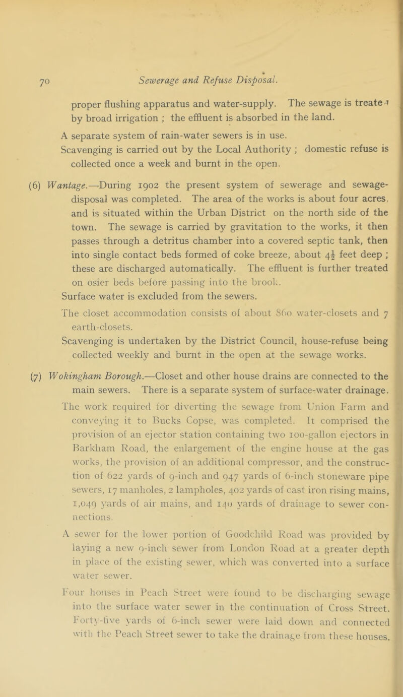 proper flushing apparatus and water-supply. The sewage is treate i by broad irrigation ; the effluent is absorbed in the land. A separate system of rain-water sewers is in use. Scavenging is carried out by the Local Authority ; domestic refuse is collected once a week and burnt in the open. (6) Wantage.—During 1902 the present system of sewerage and sewage- disposal was completed. The area of the works is about four acres, and is situated within the Urban District on the north side of the town. The sewage is carried by gravitation to the works, it then passes through a detritus chamber into a covered septic tank, then into single contact beds formed of coke breeze, about 4I feet deep ; these are discharged automatically. The effluent is further treated on osier beds before passing into tlie brool.. Surface water is excluded from the sewers. The closet accommodation consists of about S60 water-closets and 7 earth-closets. Scavenging is undertaken by the District Council, house-refuse being collected weekly and burnt in the open at the sewage works. (7) Wokingham Borough.—Closet and other house drains are connected to the main sewers. There is a separate system of surface-water drainage. The work required for diverting tlie sewage from Union P'arm and conveying it to Bucks Copse, was completed. It comprised the l^rovision of an ejector station containing two loo-gallon ejectors in Barkliam Road, tlie enlargement of tlie engine house at the gas works, the provision of an additional compressor, and the construc- tion of 622 yards of q-inch and 947 yards of 6-inch stoneware pipe sewers, 17 manholes, 2 lampholes, 402 yards of cast iron rising mains, 1,049 yurds of air mains, and yards of drainage to sewer con- nections. ■A sewer for the lower jiorlion of Goodchild Road was provided by laying a new q-incli sewer from London Road at a greater depth in place of the e.xisting sewer, wliicli was converted into a surface water sewer. h'our houses in Peach Street were found to l^e discliaiging sewage into the surface water sewer in the continuation of Cross Street. Forty-live yards of ()-incli sewer were laid down and connected with the Peach Street sewer to take the drainage from these houses.