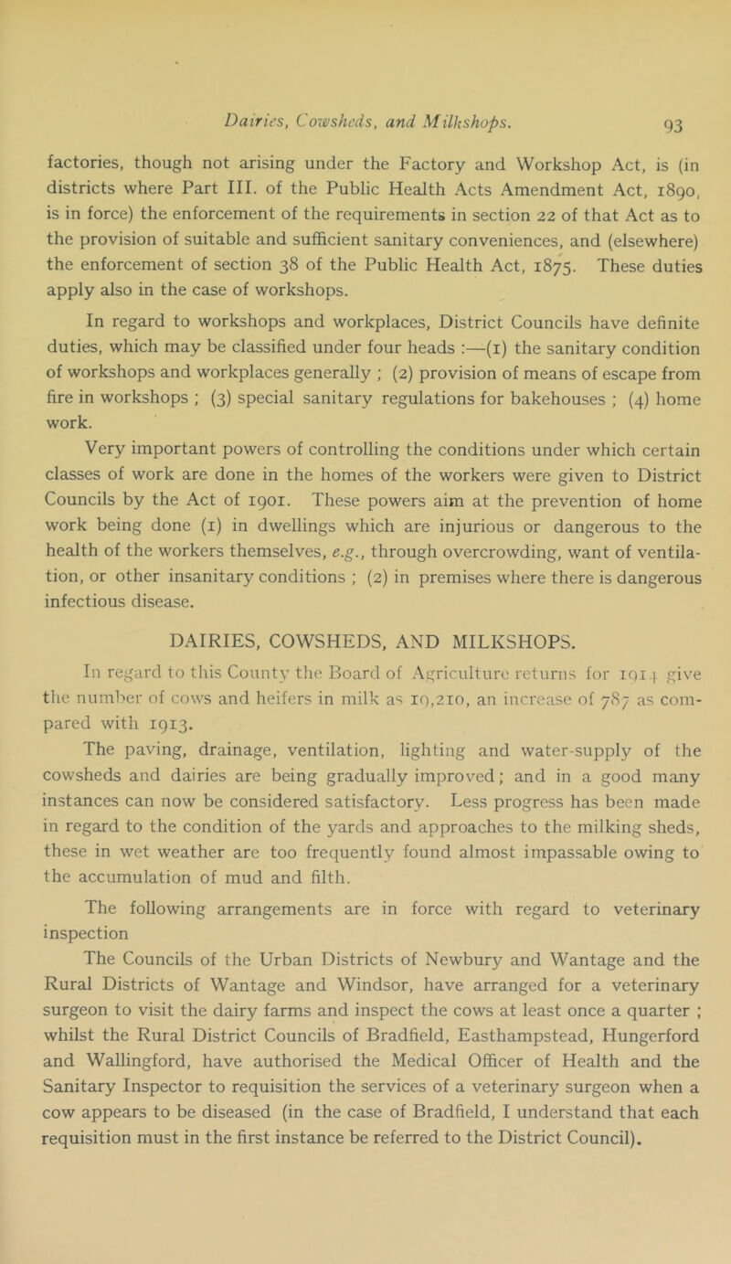 Dairies, Coxejsheds, and Milkshops. factories, though not arising under the Factory and Workshop Act, is (in districts where Part III. of the Public Health Acts Amendment Act, 1890, is in force) the enforcement of the requirements in section 22 of that Act as to the provision of suitable and sufficient sanitary conveniences, and (elsewhere) the enforcement of section 38 of the Public Health Act, 1875. These duties apply also in the case of workshops. In regard to workshops and workplaces. District Councils have definite duties, which may be classified under four heads :—(i) the sanitary condition of workshops and workplaces generally ; (2) provision of means of escape from fire in workshops ; (3) special sanitary regulations for bakehouses ; (4) home work. Very important powers of controlling the conditions under which certain classes of work are done in the homes of the workers were given to District Councils by the Act of 1901. These powers aim at the prevention of home work being done (i) in dwellings which are injurious or dangerous to the health of the workers themselves, e.g., through overcrowding, want of ventila- tion, or other insanitary conditions ; (2) in premises where there is dangerous infectious disease. DAIRIES, COWSHEDS, AND MILKSHOPS. In regard to this County the Board of Agriculture returns for iqi-i. give the number of cows and heifers in milk as 19,210, an increase of 787 as com- pared with 1913. The paving, drainage, ventilation, lighting and water-supply of the cowsheds and dairies are being gradually improved; and in a good many instances can now be considered satisfactory. Less progress has been made in regard to the condition of the yards and approaches to the milking sheds, these in wet weather are too frequently found almost impassable owing to the accumulation of mud and filth. The following arrangements are in force with regard to veterinary inspection The Councils of the Urban Districts of Newbury and Wantage and the Rural Districts of Wantage and Windsor, have arranged for a veterinary surgeon to visit the dairy farms and inspect the cows at least once a quarter ; whilst the Rural District Councils of Bradfield, Easthampstead, Hungerford and Wallingford, have authorised the Medical Officer of Health and the Sanitary Inspector to requisition the services of a veterinary surgeon when a cow appears to be diseased (in the case of Bradfield, I understand that each requisition must in the first instance be referred to the District Council).
