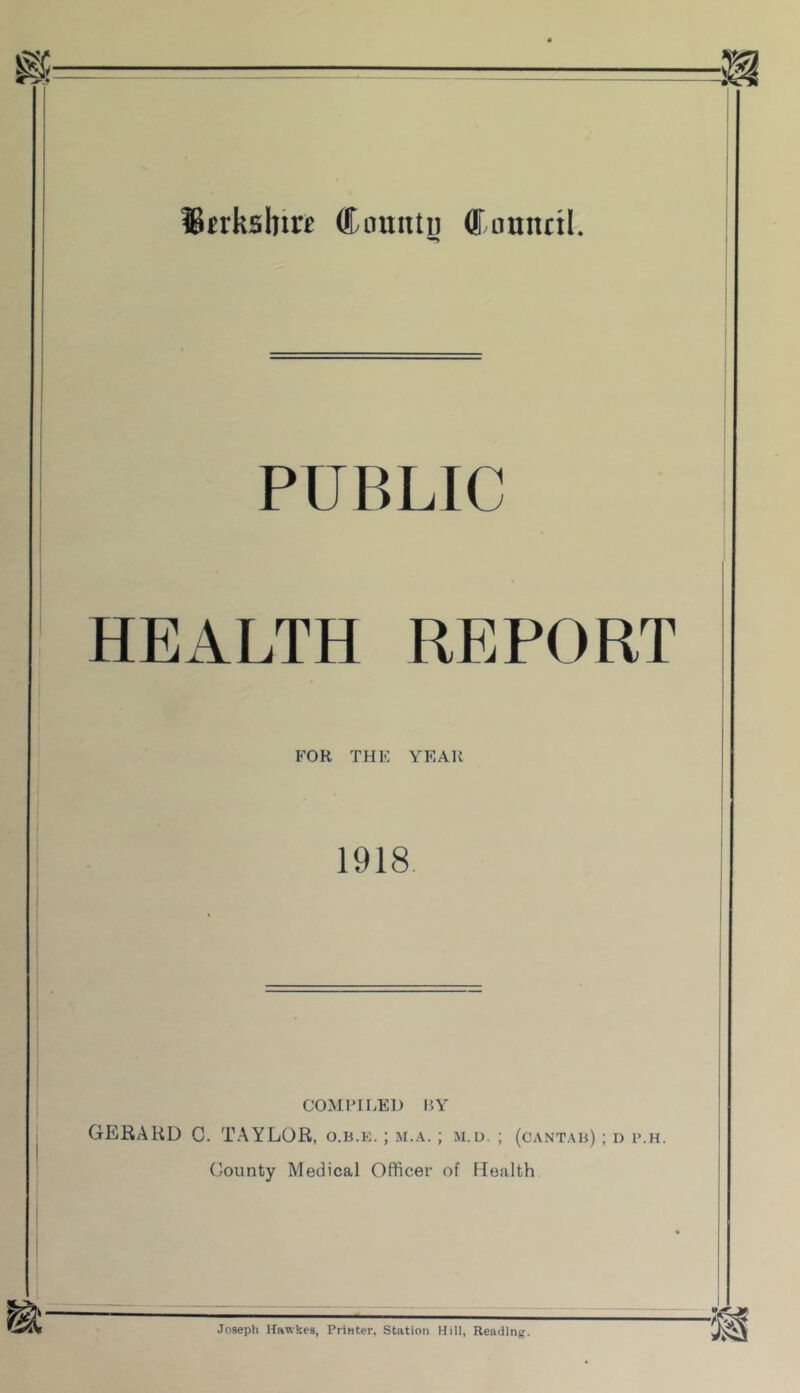 fBerksbire Cintutu (fumutl PUBLIC HEALTH REPORT FOR THE YEAR 1918. COMIHLED BY GERARD C. TAYLOR, o.b.k. ; m.a. ; m.u. ; (cantab) ; d p.h. County Medical Officer of Health Joseph Kawkes, Priater, Station Hill, Reading.