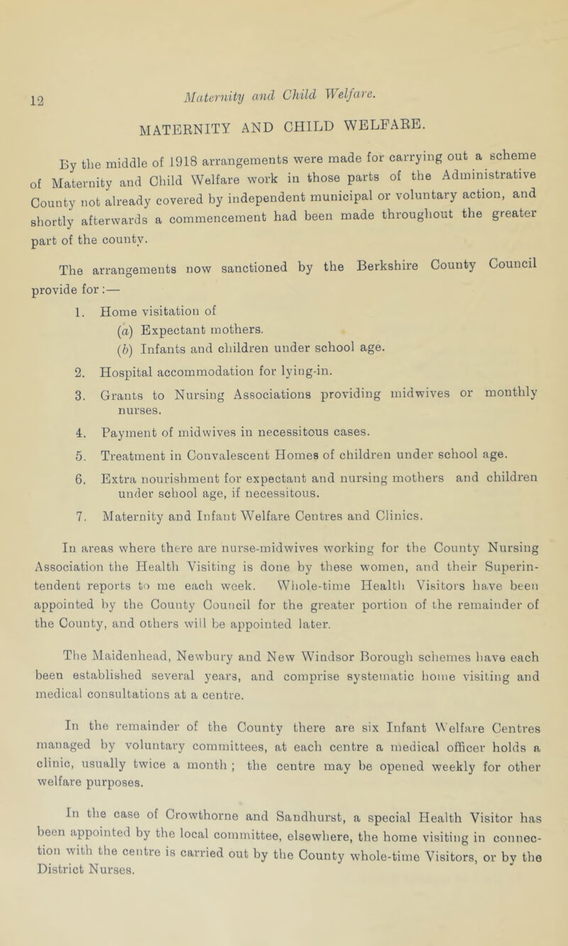 Maternity and Child Welfare. MATERNITY AND CHILD WELFARE. By the middle of 1918 arrangements were made for carrying out a scheme of Maternity and Child Welfare work in those parts of the Administrative County not already covered by independent municipal or voluntary action, and shortly afterwards a commencement had been made throughout the greater part of the county. The arrangements now sanctioned by the Berkshire County Council provide for:— 1. Home visitation of (a) Expectant mothers. (b) Infants and children under school age. 2. Hospital accommodation for lying-in. 3. Grants to Nursing Associations providing midwives or monthly nurses. 4. Payment of midwives in necessitous cases. 5. Treatment in Convalescent Homes of children under school age. 6. Extra nourishment for expectant and nursing mothers and children under school age, if necessitous. 7. Maternity and Infant Welfare Centres and Clinics. In areas where there are nurse-midwives working for the County Nursing Association the Health Visiting is done by these women, and their Superin- tendent reports to me each week. Whole-time Health Visitors have been appointed by the County Council for the greater portion of the remainder of the County, and others will be appointed later. The Maidenhead, Newbury and New Windsor Borough schemes have each been established several years, and comprise systematic home visiting and medical consultations at a centre. In the remainder of the County there are six Infant Welfare Centres managed by voluntary committees, at each centre a medical officer holds a clinic, usually twice a month ; the centre may be opened weekly for other welfare purposes. In the case of Crowthorne and Sandhurst, a special Health Visitor has been appointed by the local committee, elsewhere, the home visiting in connec- tion with the centre is carried out by the County whole-time Visitors, or by the District Nurses.