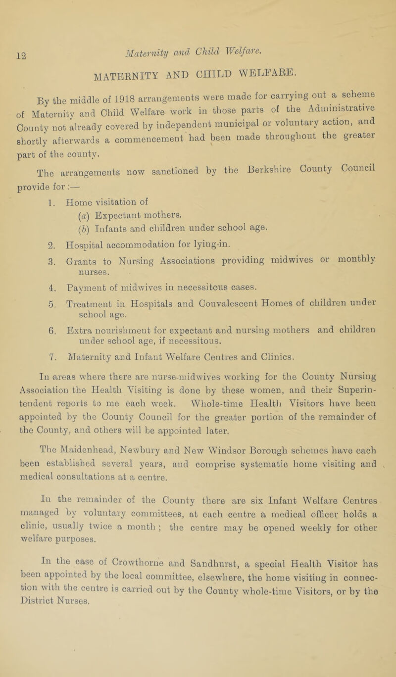 Mcitavnity cind Child Wclfctic. MATERNITY AND CHILD WELFARE. By the midaie of 1918 amuigemeuts were made for carrying out a scheme of Maternity and Child Welfare work in those parts of the Administrative County not already covered by independent municipal or voluntary action, and shortly afterwards a commencement had been made throughout the greater part of the county. The arrangements now sanctioned by the Berkshire County Council provide for;— 1. Home visitation of (a) Expectant mothers. (h) Infants and children under school age. 2. Hospital accommodation for lying-in. 3. Grants to Nursing Associations providing midwives or monthly nurses. 4. Payment of midwives in necessitous cases. 5. Treatment in Hospitals and Convalescent Homes of children under school age. 6. Extra nourishment for expectant and nursing mothers and children under school age, if necessitous. 7. Maternity and Infant Welfare Centres and Clinics. In areas where there are nurse-midwives working for the County Nursing Association the Health Visiting is done by these women, and their Superin- tendent reports to me each week. Wliole-time Healtli Visitors have been appointed by the County Council for the greater portion of the remainder of the County, and others will be appointed later. The Maidenhead, Newbury and New Windsor Borough schemes have each been established several years, and comprise systematic home visiting and , medical consultations at a centre. In the remainder of the County there are six Infant Welfare Centres managed by voluntary committees, at each centre a medical officer holds a clinic, usually twice a month ; the centre may be opened weekly for other welfare purposes. In the case of Crowthorne and Sandhurst, a special Health Visitor has been appointed by the local committee, elsewhere, the home visiting in connec- tion with the centre is carried out by the County whole-time Visitors, or by the District Nurses.