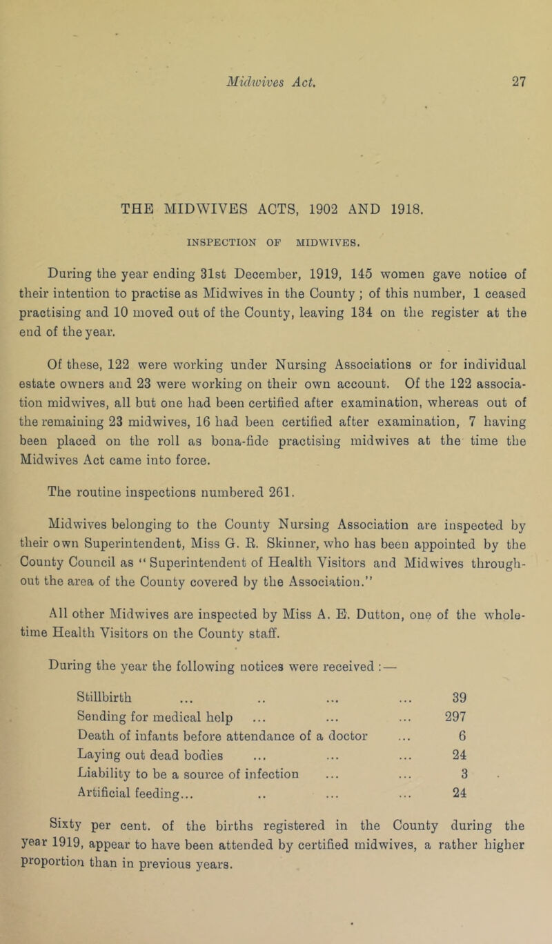 THE MIDWIVES ACTS, 1902 AND 1918. INSPECTION OF MIDWIVES. During the year ending 31st December, 1919, 145 women gave notice of their intention to practise as Midwives in the County ; of this number, 1 ceased practising and 10 moved out of the County, leaving 134 on the register at the end of the year. Of these, 122 were working under Nursing Associations or for individual estate owners and 23 were working on their own account. Of the 122 associa- tion midwives, all but one had been certified after examination, whereas out of the remaining 23 midwives, 16 had been certified after examination, 7 having been placed on the roll as bona-fide practising midwives at the time the Midwives Act came into force. The routine inspections numbered 261. Midwives belonging to the County Nursing Association are inspected by their own Superintendent, Miss G. E. Skinner, who has been appointed by the County Council as “ Superintendent of Health Visitors and Midwives through- out the area of the County covered by the Association.” All other Midwives are inspected by Miss A. E. Dutton, one of the whole- time Health Visitors on the County staff. During the year the following notices were received : — Stillbirth ... .. ... ... 39 Sending for medical help ... ... ... 297 Death of infants before attendance of a doctor ... 6 Laying out dead bodies ... ... ... 24 Liability to be a source of infection ... ... 3 Artificial feeding... .. ... ... 24 Sixty per cent, of the births registered in the County during the year 1919, appear to have been attended by certified midwives, a rather higher proportion than in previous years.