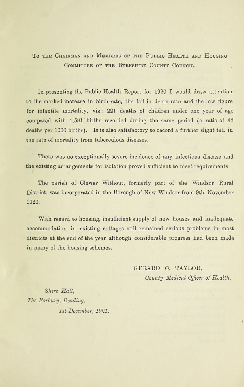 To the Chairman and Members of the Public Health and Housing Committee of the Berkshire County Council. In presenting the Public Health Report for 1920 I would draw attention to the marked increase in birth-rate, the fall in death-rate and the low figure for infantile mortality, viz: 221 deaths of children under one year of age compared with 4,581 births recorded during the same period (a ratio of 48 deaths per 1000 births). It is also satisfactory to record a further slight fall in the rate of mortality from tuberculous diseases. There was no exceptionally severe incidence of any infectious disease and the existing arrangements for isolation proved sufficient to meet requirements. The parish of Clewer Without, formerly part of the Windsor Rural District, was incorporated in the Borough of New Windsor from 9th November 1920. With regard to housing, insufficient supply of new houses and inadequate accommodation in existing cottages still remained serious problems in most districts at the end of the year although considerable progress had been made in many of the housing schemes. GERARD C. TAYLOR, County Medical Officer of Health. Shire Hall, The Forbury, Beading. 1st December, 1921.