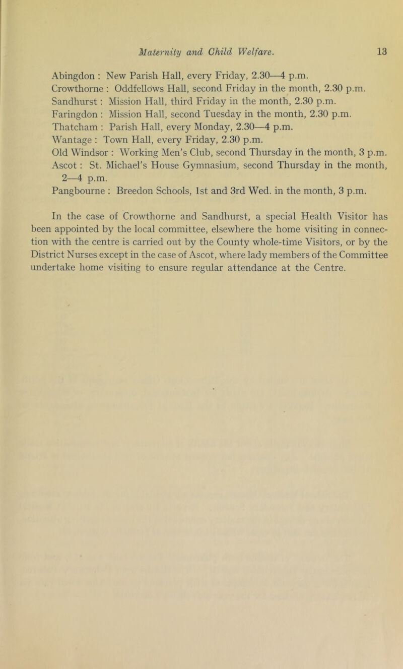 Abingdon ; New Parish Hall, every Friday, 2.30—4 p.m. Crowthorne : Oddfellows Hall, second Friday in the month, 2.30 p.m. Sandhurst: Mission Hall, third Friday in the month, 2.30 p.m. Faringdon ; Mission Hall, second Tuesday in the month, 2.30 p.m. Thatcham ; Parish Hall, every Monday, 2.30—4 p.m. Wantage : Town Hall, every Friday, 2.30 p.m. Old Windsor ; Working Men’s Club, second Thursday in the month, 3 p.m. Ascot: St. Michael’s House Gymnasium, second Thursday in the month, 2—4 p.m. Pangbourne : Breedon Schools, 1st and 3rd Wed. in the month, 3 p.m. In the case of Crowthorne and Sandhurst, a special Health Visitor has been appointed by the local committee, elsewhere the home visiting in connec- tion with the centre is carried out by the County whole-time Visitors, or by the District Nurses except in the case of Ascot, where lady members of the Committee undertake home visiting to ensure regular attendance at the Centre.