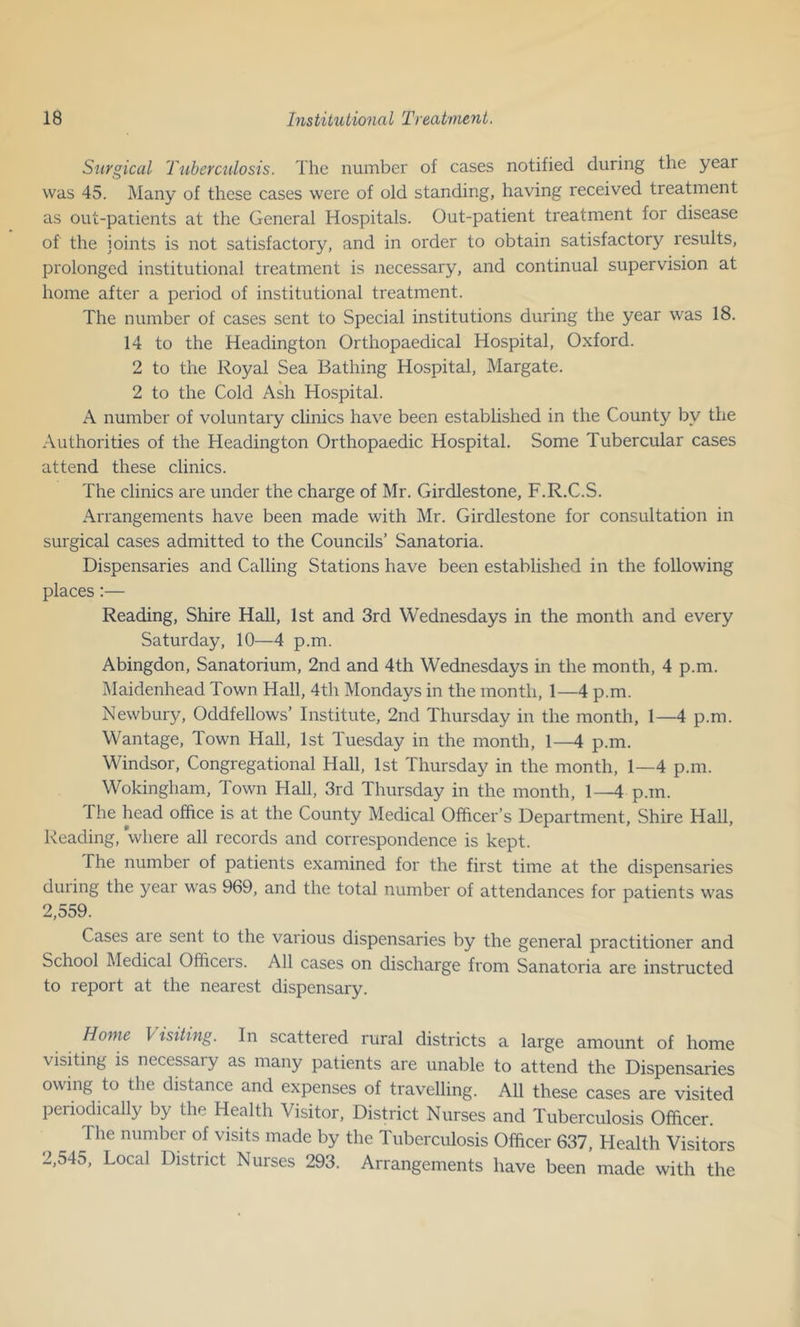 Surgical Tuberculosis. The number of cases notified during the year was 45. Many of these cases were of old standing, having received treatment as out-patients at the General Hospitals. Out-patient treatment for disease of the joints is not satisfactory, and in order to obtain satisfactory results, prolonged institutional treatment is necessary, and continual supervision at home after a period of institutional treatment. The number of cases sent to Special institutions during the year was 18. 14 to the Headington Orthopaedical Hospital, Oxford. 2 to the Royal Sea Bathing Hospital, Margate. 2 to the Cold Ash Hospital. A number of voluntary clinics have been established in the County by the Authorities of the Headington Orthopaedic Hospital. Some Tubercular cases attend these clinics. The clinics are under the charge of Mr. Girdlestone, F.R.C.S. Arrangements have been made with Mr. Girdlestone for consultation in surgical cases admitted to the Councils’ Sanatoria. Dispensaries and Calling Stations have been established in the following places:— Reading, Shire Hall, 1st and 3rd Wednesdays in the month and every Saturday, 10—4 p.m. Abingdon, Sanatorium, 2nd and 4th Wednesdays in the month, 4 p.m. Maidenhead Town Hall, 4th Mondays in the month, 1—4 p.m. Newbury, Oddfellows’ Institute, 2nd Thursday in the month, 1—4 p.m. Wantage, Town Hall, 1st Tuesday in the month, 1—4 p.m. Windsor, Congregational Hall, 1st Thursday in the month, 1—4 p.m. Wokingham, Town Hall, 3rd Thursday in the month, 1—4 p.m. The head office is at the County Medical Officer’s Department, Shire Hall, Reading, where all records and correspondence is kept. The number of patients examined for the first time at the dispensaries during the year was 969, and the total number of attendances for patients was 2,559. Cases aie sent to the various dispensaries by the general practitioner and School Medical Officers. All cases on discharge from Sanatoria are instructed to report at the nearest dispensary. Home Visiting. In scattered rural districts a large amount of home visiting is necessary as many patients are unable to attend the Dispensaries owing to the distance and expenses of travelling. All these cases are visited periodically by the Health Visitor, District Nurses and Tuberculosis Officer. The number of visits made by the Tuberculosis Officer 637, Health Visitors 2,545, Local District Nurses 293. Arrangements have been made with the