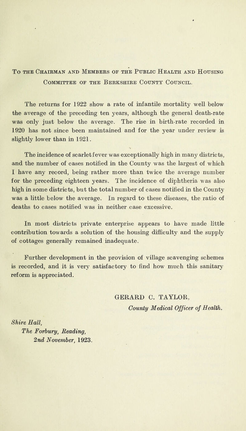 To THE Chairman and Members of the Public Health and Housino Committee of the Berkshire County Cohncil. The returns for 1922 show a rate of infantile mortahty well below the average of the preceding ten years, although the general death-rate was only just below the average. The rise in birth-rate recorded in 1920 has not since been maintained and for the year under review is slightly lower than in 1921. The incidence of scarlet fever was exceptionally high in many districts, and the number of cases notified in the County was the largest of which I have any record, being rather more than twice the average number for the preceding eighteen years. The incidence of diphtheria was also high in some districts, but the total number of cases notified in the County was a little below the average. In regard to these diseases, the ratio of deaths to cases notified was in neither case excessive. In most districts private enterprise appears to have made little contribution towards a solution of the housing difficulty and the supply of cottages generally remained inadequate. Further development in the provision of village scavenging schemes is recorded, and it is very satisfactory to find how much this sanitary reform is appreciated. GERARD C. TAYLOR, County Medical Officer of Health. Shire Hall, The Forbury, Reading, 2nd November, 1923.