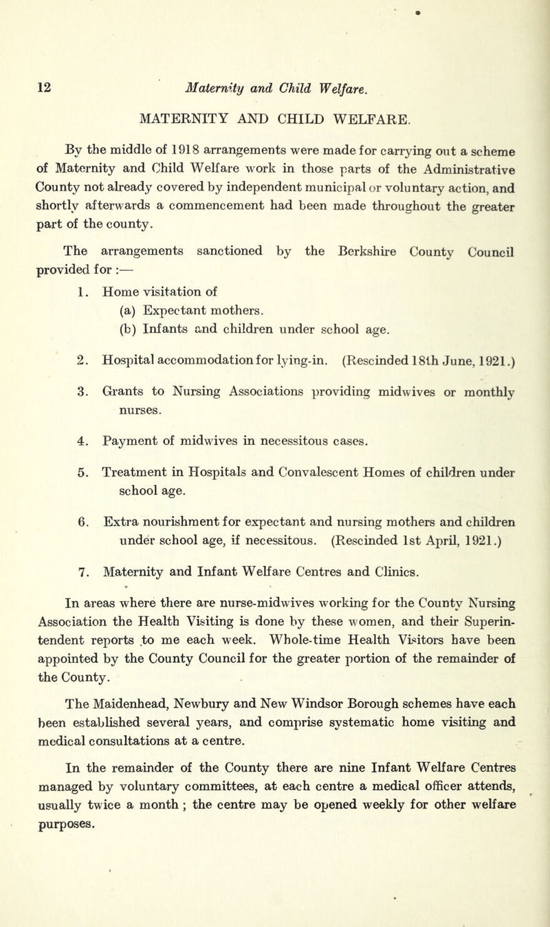 MATERNITY AND CHILD WELFARE. By the middle of 1918 arrangements were made for carrying out a scheme of Maternity and Child Welfare work in those parts of the Administrative County not already covered by independent municipal or voluntary action, and shortlv afterwards a commencement had been made throughout the greater part of the county. The arrangements sanctioned by the Berkshire County Council provided for :— 1. Home visitation of (a) Expectant mothers. (b) Infants and children under school age. 2. Hospital accommodation for lying-in. (Rescinded 181h June, 1921.) 3. Grants to Nursing Associations providing midwives or monthly nurses. 4. Payment of midwives in necessitous cases. 5. Treatment in Hospitals and Convalescent Homes of children under school age. 6. Extra nourishment for expectant and nursing mothers and children under school age, if necessitous. (Rescinded 1st April, 1921.) 7. Maternity and Infant Welfare Centres and Clinics. In areas where there are nurse-midwives working for the County Nursing Association the Health Visiting is done by these women, and their Superin- tendent reports to me each week. Whole-time Health Visitors have been appointed by the County Council for the greater portion of the remainder of the County. The Maidenhead, Newbury and New Windsor Borough schemes have each been established several years, and comprise systematic home visiting and medical consultations at a centre. In the remainder of the County there are nine Infant Welfare Centres managed by voluntary committees, at each centre a medical officer attends, usually twice a month ; the centre may be opened weekly for other welfare purposes.