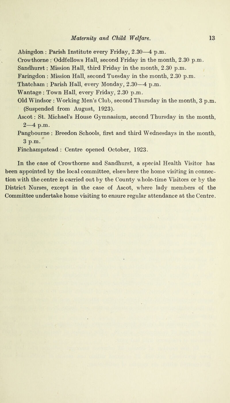 Abingdon : Parish Institute every Friday, 2.30—4 p.m. Crowthorne : Oddfellows Hall, second Friday in the month, 2.30 p.m. Sandhurst: Mission Hall, third Friday in the month, 2.30 p.m. Faringdon : Mission Hall, second Tuesday in the month, 2.30 p.m. Thatcham : Parish Hall, every Monday, 2.30—4 p.m. Wantage : Town Hall, every Friday, 2.30 p.m. Old Windsor : Working Men’s Club, second Thursday in the month, 3 p.m. (Suspended from August, 1923). Ascot: St. Michael’s House Gymnasium, second Thursday in the month, 2—4 p.m. Pangbourne : Breedon Schools, first and third Wednesdays in the month, 3 p.m. Finchampstead : Centre opened October, 1923. In the case of Crowthorne and Sandhurst, a special Health Visitor has been appointed by the local committee, elsewhere the home visiting in connec- tion vdth the centre is carried out by the County whole-time Visitors or by the District Nurses, except in the case of Ascot, where lady members of the Committee undertake home visiting to ensure regular attendance at the Centre.