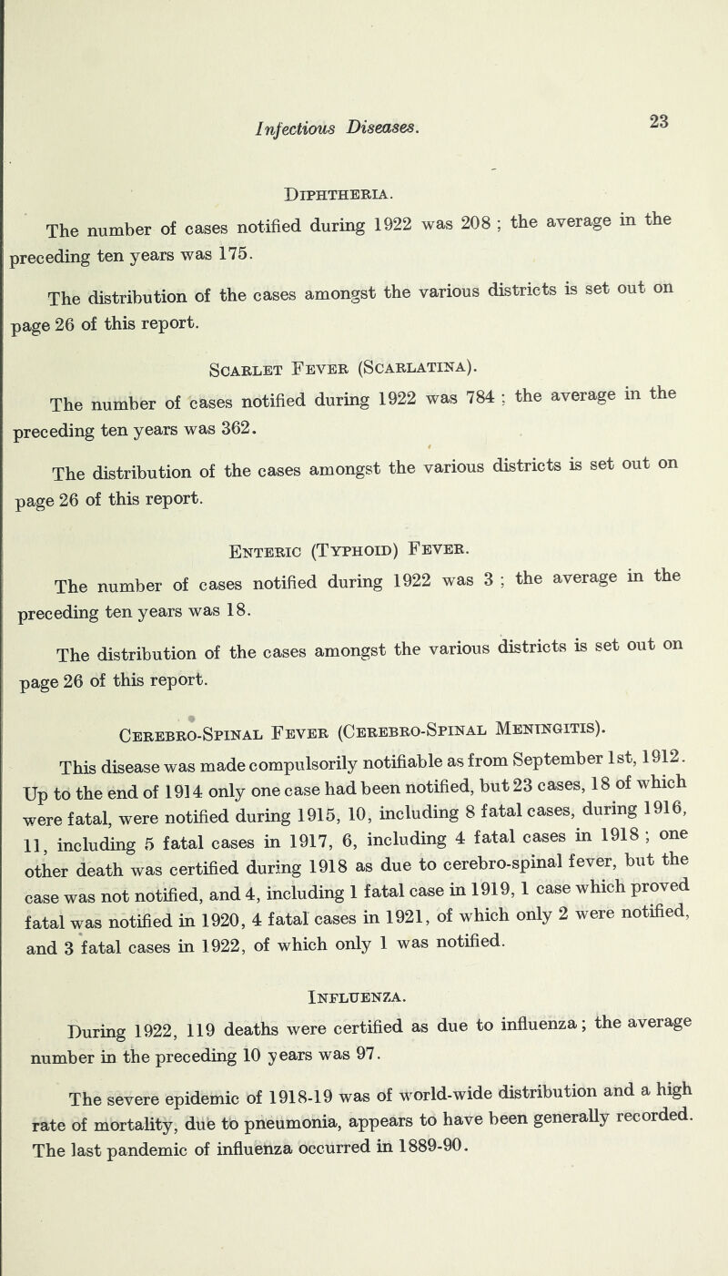 Diphtheria. The number of cases notified during 1922 was 208 ; the average in the preceding ten years was 175. The distribution of the cases amongst the various districts is set out on page 26 of this report. Scarlet Fever (Scarlatina). The number of cases notified during 1922 was 784 ; the average in the preceding ten years was 362. The distribution of the cases amongst the various districts is set out on page 26 of this report. Enteric (Typhoid) Fever. The number of cases notified during 1922 was 3 ; the average in the preceding ten years was 18. The distribution of the cases amongst the various districts is set out on page 26 of this report. Cerebro-Spinal Fever (Cerebro-Spinal Meningitis). This disease was made compulsorily notifiable as from September 1 st, 1912. Up to the end of 1914 only one case had been notified, but 23 cases, 18 of which were fatal, were notified during 1915, 10, including 8 fatal cases, during 1916, 11, including 5 fatal cases in 1917, 6, including 4 fatal cases in 1918 , one other death was certified during 1918 as due to cerebro-spinal fever, but the case was not notified, and 4, including 1 fatal case in 1919, 1 case which proved fatal was notified in 1920, 4 fatal cases in 1921, of which only 2 were notified, and 3 fatal cases in 1922, of which only 1 was notified. Inflhenza. During 1922, 119 deaths were certified as due to infiuenza; the average number in the preceding 10 years was 97. The severe epidemic of 1918-19 was of world-wide distribution and a high rate of mortality, due to pneumonia, appears to have been generally recorded. The last pandemic of influenza occurred in 1889-90.