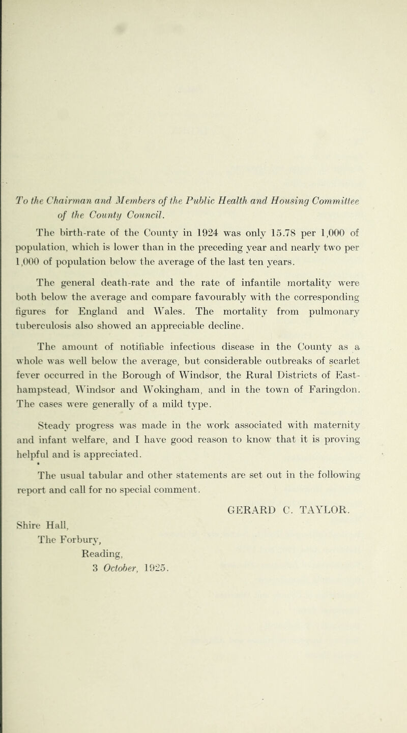 To the Chairman and Members of the Public Health and Housing Committee of the County Council. The birth-rate of the County in 1924 was only 15.78 per 1,000 of population, which is lower than in the preceding year and nearly two per 1,000 of population below the average of the last ten years. The general death-rate and the rate of infantile mortality were both below the average and compare favourably with the corresponding tigures for England and Wales. The mortality from pulmonary tuberculosis also showed an appreciable decline. The amount of notifiable infectious disease in the County as a whole was well below the average, but considerable outbreaks of scarlet fever occurred in the Borough of Windsor, the Rural Districts of East- hampstead, Windsor and Wokingham, and in the towm of Faringdoii. The cases were generally of a mild type. Steady progress was made in the work associated with maternity and infant welfare, and I have good reason to know that it is proving helpful and is appreciated. The usual tabular and other statements are set out in the following report and call for no special comment. Shire Hall, The Forburv, Reading, GERARD C. TAYLOR.