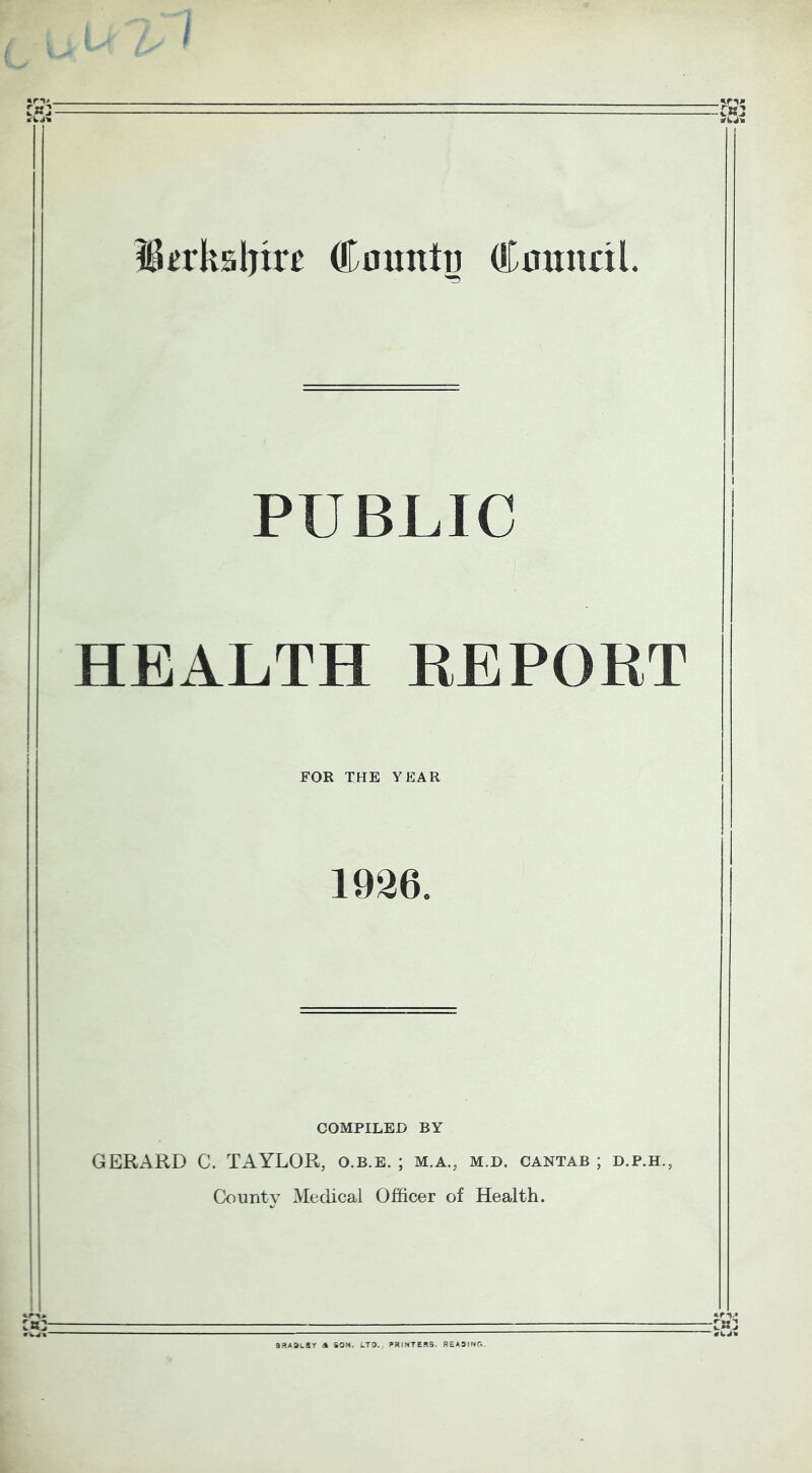 IBerkslnre Cmmtu Cintnnl. PUBLIC HEALTH REPORT FOR THE YEAR 1936. COMPILED BY GERARD C. TAYLOR, o.b.e. ; m.a., m.d. cantab ; d.p.h., County Medical Officer of Health. aRADLSY A SON. LTD. PRINTERS. READING.