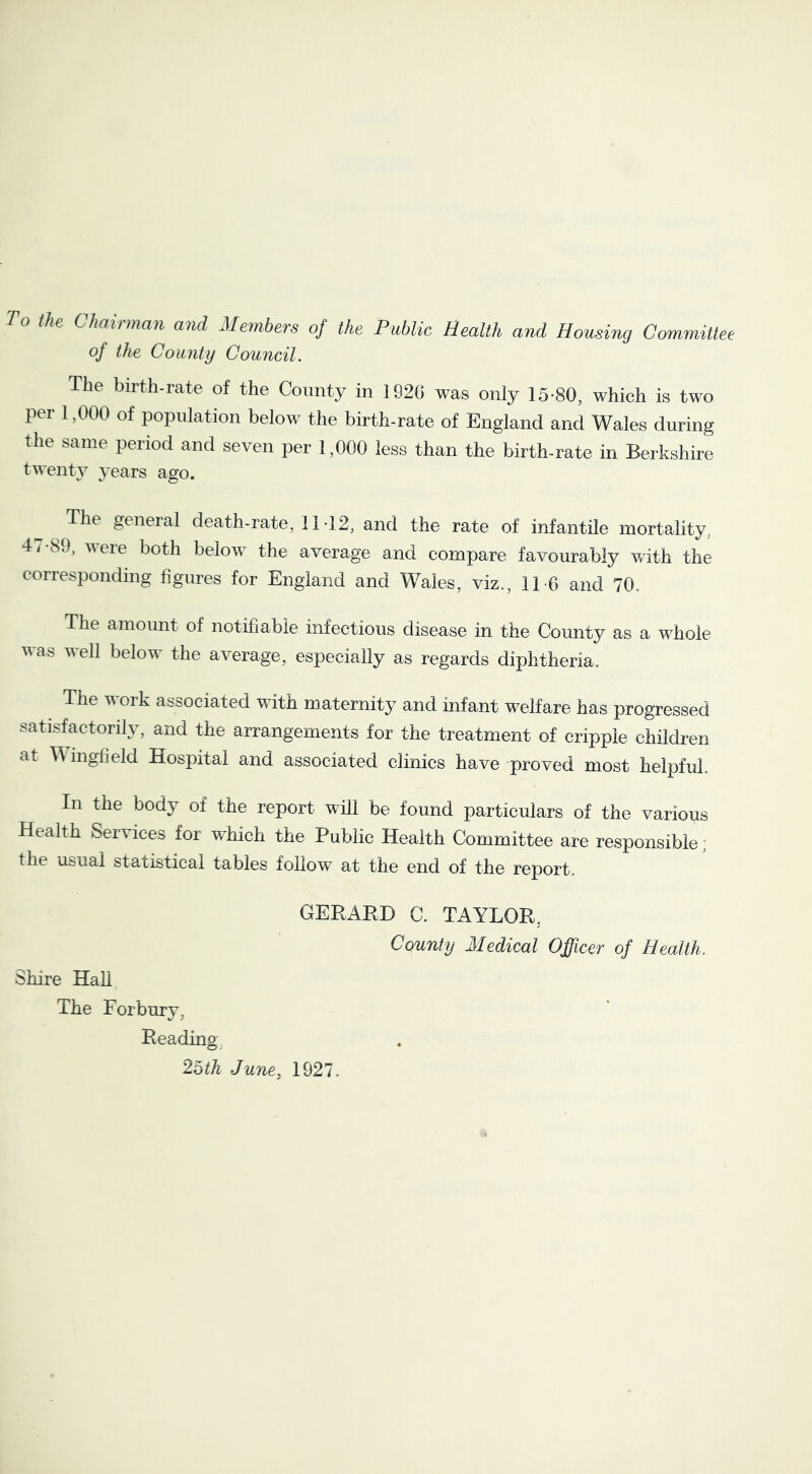 o the Chainnan and Members oj the Public Health and Housing Committee of the County Council. The birth-rate of the County in 1920 was only 15-80, which is two per 1,000 of population below the birth-rate of England and Wales during the same period and seven per 1,000 less than the birth-rate in Berkshire twenty years ago. The geneial death-rate, 11-12, and the rate of infantile mortality, 4 / -89, were both below the average and compare favourably with the corresponding figures for England and Wales, viz., 11-6 and 70. The amount of notifiable infectious disease in the County as a whole vas veil below the average, especially as regards diphtheria. The work associated with maternity and infant welfare has progressed satisfactorily, and the arrangements for the treatment of cripple children at mgfield Hospital and associated clinics have proved most helpful. In the body of the report will be found particulars of the various Health Services for w'hich the Public Health Committee are responsible; the usual statistical tables follow at the end of the report. Shire HaU GERAHD C. TAYLOR, County Medical Officer of Health. The For bur V, Reading 2bth June. 1927.