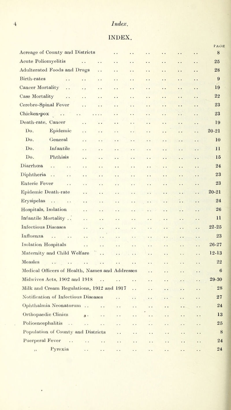 INDEX. i'AOE Acreage of County and Districts . . . . . . . . .. .. 8 Acute Poliomyelitis . . . . . . . . . . . . . . . . 25 Adulterated Foods and Drvigs . . . . . . .. . . . . .. 28 Birth-rates . . .. . . . . . . .. . . . . .. 9 Cancer Mortality . . . . . . . . . . , . .. . . .. 19 Case Mortality . . . . . . . . . . . . .. . . .. 22 Cerebro-Spinal Fever . . , , . . . . . . . . .. .. 23 Chicken-pox . . . . .... . . . . . . . . . . . . 23 Death-rate, Cancer . . . . . . . . . . . . . . . . 19 Do. Epidemic . . . . . . . . . . . . . . . . 20-21 Do. General . . . . . . . . . . . . . . . . 10 Do. Infantile . . . . . . . . . . . . . . . . 11 Do. Phthisis .. . . .. . . . . .. . . . . 15 Diarrhoea . . . . . . . . . . . . . . . . , . . . 24 Diphtheria . . . . , . . . . , . . . . .. . . . . 23 Enteric Fever . . . . . . . . . . . . . . . . .. 23 Epidemic Deatli-rate . . . . . . . . . . . . . . .. 20-21 Erysipelas . . . . .. . . . . . . . . . . . .. 24 Hospitals, Isolation . . . . . . . . . . . . . . . . 26 Infantile Mortality . . . . . . . . . . . . . . . . . . 11 Infectious Diseases . . . . . . . . . . . . . . . . 22-25 Influenza .. .. .. .. .. .. .. .. .. .. 23 Isolation Hospitals . . . . . . . . . . . . . . . . 26-27 Maternity and Child Welfare .. . . . . . . . . . . . . 12-13 Measles . . . . . . . . . . . . . . . . . . . . 22 Medical Officers of Health, Names and Addresses . . . . . . . . 6 Midwives Acts, 1902 and 1918 .. .. .. .. .. .. .. 29-30 Milk and Cream Regulations, 1912 and 1917 . . . . . . . . . . 28 Notification of Infectious Diseases . . . . . . . . . . . . 27 Ophthalmia Neonatorum . . . . . . . . . . ,. .. . . 24 Orthopaedic Clinics . . . . . . . . . . . . . . . 13 Polioencephalitis . . . . . . . . . . . . . . . . . . 25 Population of County and Districts . . . . . . . . . . . . 8 Puerperal Fever . . . . . . . . . . . . . . . . . . 24 ,, Pyrexia . . . . . . . . . . . . . , . . 24