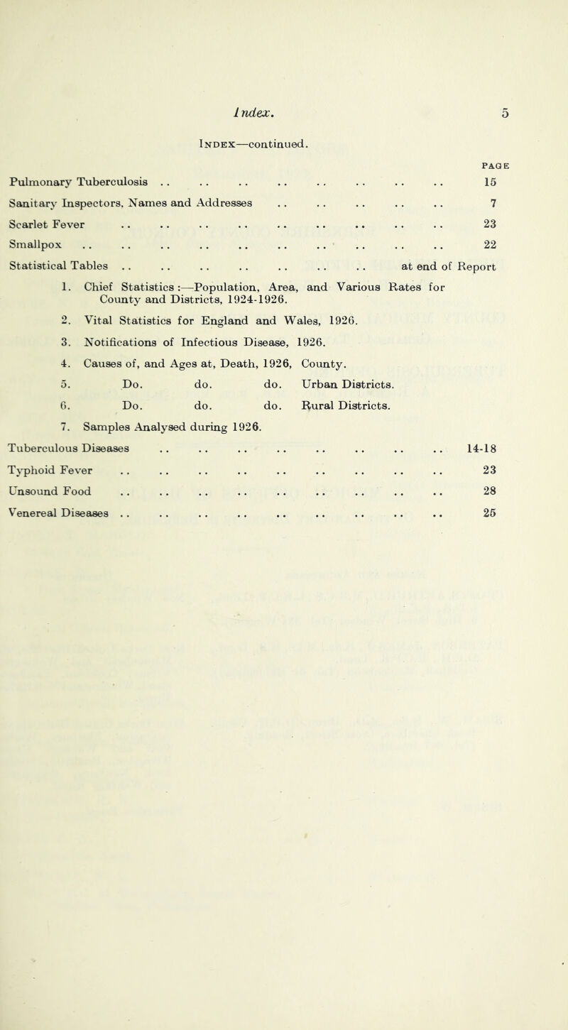 INDEX—continued. PA-QE Pulmonary Tuberculosis .. 15 Sanitary Inspectors, Names and Addresses 7 Scarlet Fever 23 Smallpox 22 Statistical Tables . . . . . . at end of Report 1. Chief Statistics :—Population, Area, County and Districts, 1924-1926. and Various Rates for 2. Vital Statistics for England and Wales, 1926. 3. Notifications of Infectious Disease, 1926, 4. Causes of, and Ages at. Death, 1926, County. 5. Do. do. do. Urban Districts. 6. Do. do. do. I^ural Districts. 7. Samples Analysed during 1926. Tuberculous Diseases Tx-phoid Fev'er Unsound Food Venereal Diseases . . U-18 23 28 26