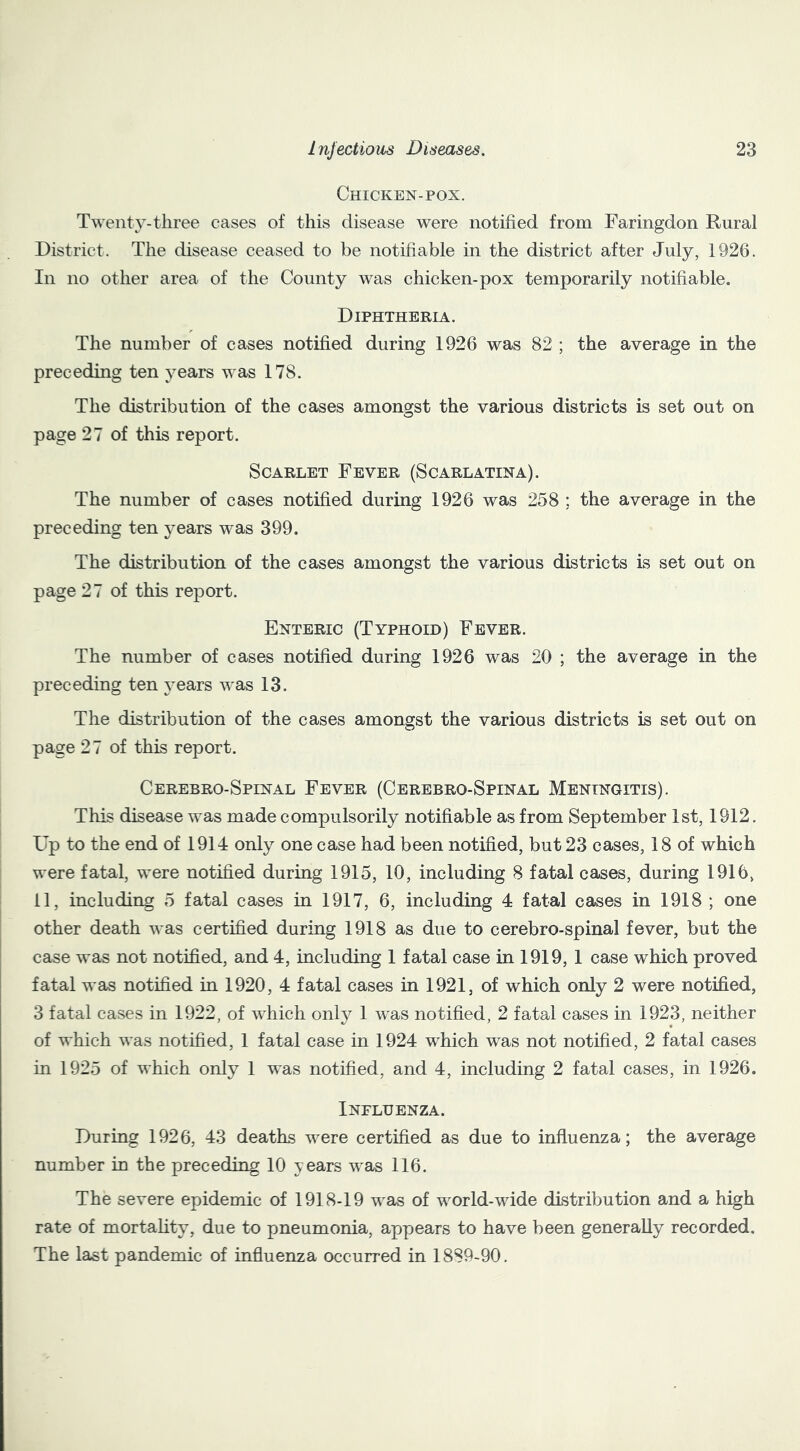 Chicken-pox. Twenty-three cases of this disease were notified from Faringdon Rural District. The disease ceased to be notifiable in the district after July, 1926. In no other area of the County was chicken-pox temporarily notifiable. Diphtheria. The number of cases notified during 1926 was 82 ; the average in the preceding ten years was 178. The distribution of the cases amongst the various districts is set out on page 27 of this report. Scarlet Fever (Scarlatina). The number of cases notified during 1926 was 258 ; the average in the preceding ten j^ears was 399. The distribution of the cases amongst the various districts is set out on page 27 of this report. Enteric (Typhoid) Fever. The number of cases notified during 1926 was 20 ; the average in the preceding ten years was 13. The distribution of the cases amongst the various districts is set out on page 27 of this report. Cerebro-Spinal Fever (Cerebro-Spinal Meningitis). This disease was made compulsorily notifiable as from September 1st, 1912. Up to the end of 1914 only one case had been notified, but 23 cases, 18 of which were fatal, were notified during 1915, 10, including 8 fatal cases, during 1916, 11, including 5 fatal cases in 1917, 6, including 4 fatal cases in 1918 ; one other death was certified during 1918 as due to cerebro-spinal fever, but the case was not notified, and 4, including 1 fatal case in 1919, 1 case which proved fatal was notified in 1920, 4 fatal cases in 1921, of which only 2 were notified, 3 fatal cases in 1922, of which only 1 was notified, 2 fatal cases in 1923, neither of which was notified, 1 fatal case in 1924 which was not notified, 2 fatal cases in 1925 of which only 1 was notified, and 4, including 2 fatal cases, in 1926. Influenza. During 1926, 43 deaths were certified as due to influenza; the average number in the preceding 10 years was 116. The severe epidemic of 1918-19 was of world-wide distribution and a high rate of mortahty, due to pneumonia, appears to have been generally recorded. The last pandemic of influenza occurred in 1889-90.