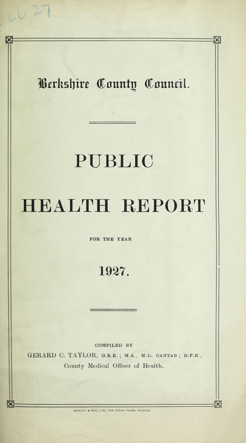 Ikrksljire County CmtnaL PUBLIC HEALTH REPORT FOR THE YEAR 1927. COMPILED BY GERARD 0. TAYLOR, o.b.e. ; m a., m.d. cantab ; d.p.h., County Medical Officer of Health. BRADLEY it SON, LTD., THE CROWS PRESS, READING.