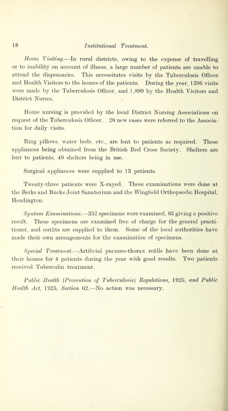 Home Visiting.—In rural districts, owing to the expense of travelling or to inability on account of illness, a large number of patients are unable to attend the dispensaries. This necessitates visits by the Tuberculosis Officer and Health Visitors to the homes of the patients. During the year, 1396 visits were made by the Tuberculosis Officer, and 1,899 by the Health Visitors and District Nurses. Home nursing is provided by the local District Nursing Associations on request of the Tuberculosis Officer. 28 new cases were referred to the Associa- tion for daily visits. Ring pillows, water beds, etc.,, are lent to patients as required. These appliances being obtained from the British Red Cross Society. Shelters are lent to patients, 49 shelters being in use. Surgical appliances were supplied to 13 patients. Twenty-three patients were X-rayed. These examinations were done at the Berks and Bucks Joint Sanatorium and the Wingfield Orthopaedic Hospital, Headington. Sputum Examinations.—352 specimens were examined, 83 giving a positive result. These specimens are examined free of charge for the general practi- tioner, and outfits are supplied to them. Some of the local authorities have made their own arrangements for the examination of specimens. Special Treatment.—Artificial pneumo-thorax refills have been done at their homes for 4 patients during the year with good results. Two patients received Tuberculin treatment. Public Health (Prevention of Tuberculosis) Regulations, 1925, and Public Health Act, 1925, Section 62.—No action was necessary.