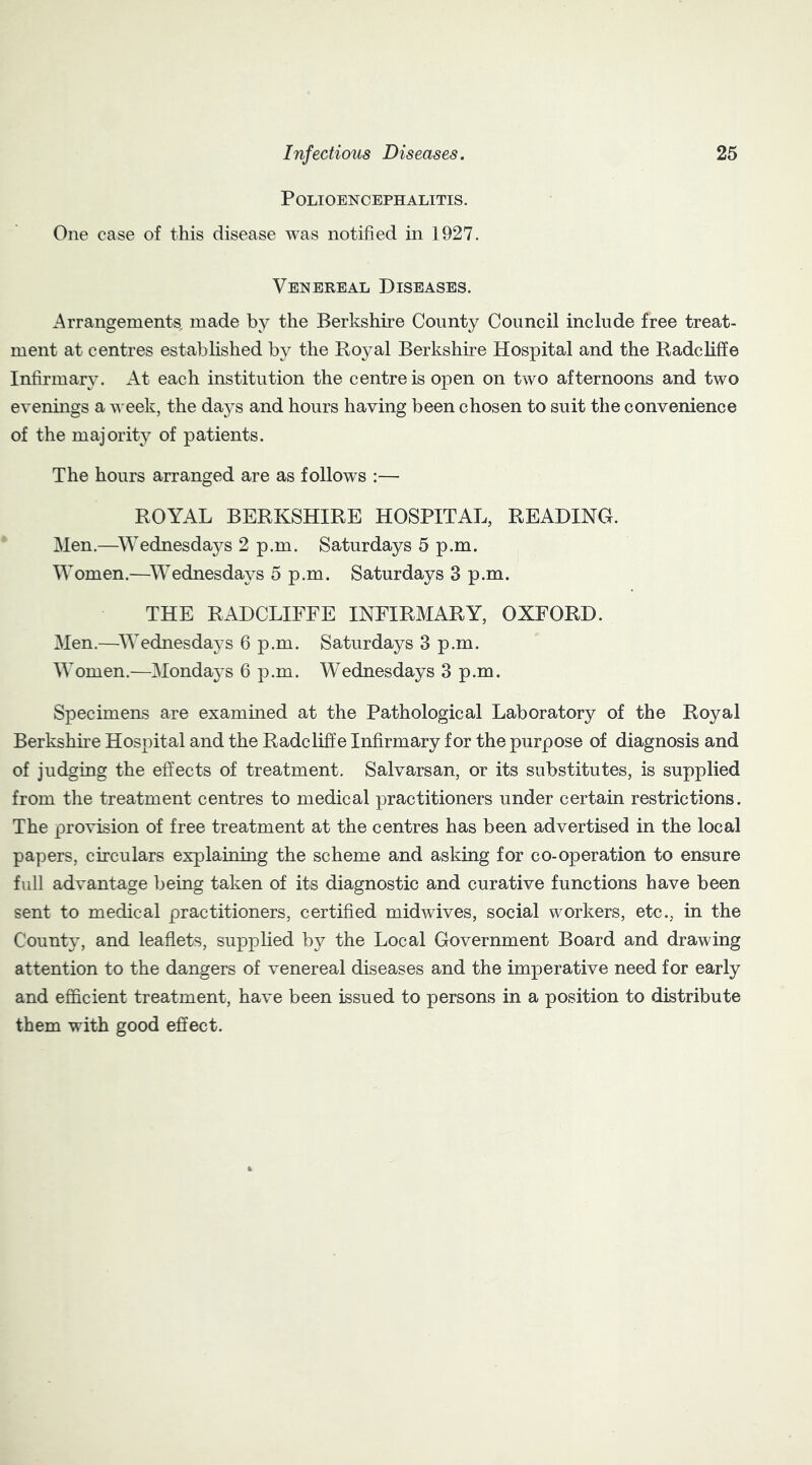 Polioencephalitis. One case of this disease was notified in 1927. Venereal Diseases. Arrangements made by the Berkshire County Council include free treat- ment at centres established by the Royal Berkshire Hospital and the Radcliffe Infirmary. At each institution the centre is open on two afternoons and two evenings a week, the daj^s and hours having been chosen to suit the convenience of the majority of patients. The hours arranged are as follows :— ROYAL BERKSHIRE HOSPITAL, READING. Men.—Wednesdaj^s 2 p.m. Saturdays 5 p.m. Women.—Wednesdays 5 p.m. Saturdays 3 p.m. THE RADCLIFFE INFIRMARY, OXFORD. Men.—Wednesdays 6 p.m. Saturdays 3 p.m. Women.—Mondays 6 p.m. Wednesdays 3 p.m. Specimens are examined at the Pathological Laboratory of the Royal Berkshire Hospital and the Radcliffe Infirmary for the purpose of diagnosis and of judging the effects of treatment. Salvarsan, or its substitutes, is supplied from the treatment centres to medical practitioners under certain restrictions. The provision of free treatment at the centres has been advertised in the local papers, circulars explaining the scheme and asking for co-operation to ensure full advantage being taken of its diagnostic and curative functions have been sent to medical practitioners, certified midwives, social workers, etc., in the County, and leaflets, supplied by the Local Government Board and drawing attention to the dangers of venereal diseases and the imperative need for early and efficient treatment, have been issued to persons in a position to distribute them with good effect.