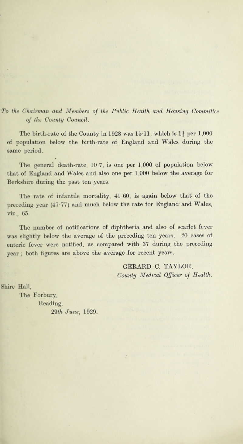 To the Chairman and Members of the Public Health and Housing Committee of the County Council. The birth-rate of the County in 1928 was 15*11, which is 1J per 1,000 of population below the birth-rate of England and Wales during the same period. % The general death-rate, 10-7, is one per 1,000 of population below that of England and Wales and also one per 1,000 below the average for Berkshire during the past ten years. The rate of infantile mortality, 41-60, is again below that of the preceding year (47-77) and much below the rate for England and Wales, viz., 65. The number of notifications of diphtheria and also of scarlet fever was slightly below the average of the preceding ten years. 20 cases of enteric fever were notified, as compared with 37 during the preceding year ; both figures are above the average for recent years. GERARD C. TAYLOR, County Medical Officer of Health. Shire Hall, The For bury, Reading, 29th June, 1929.