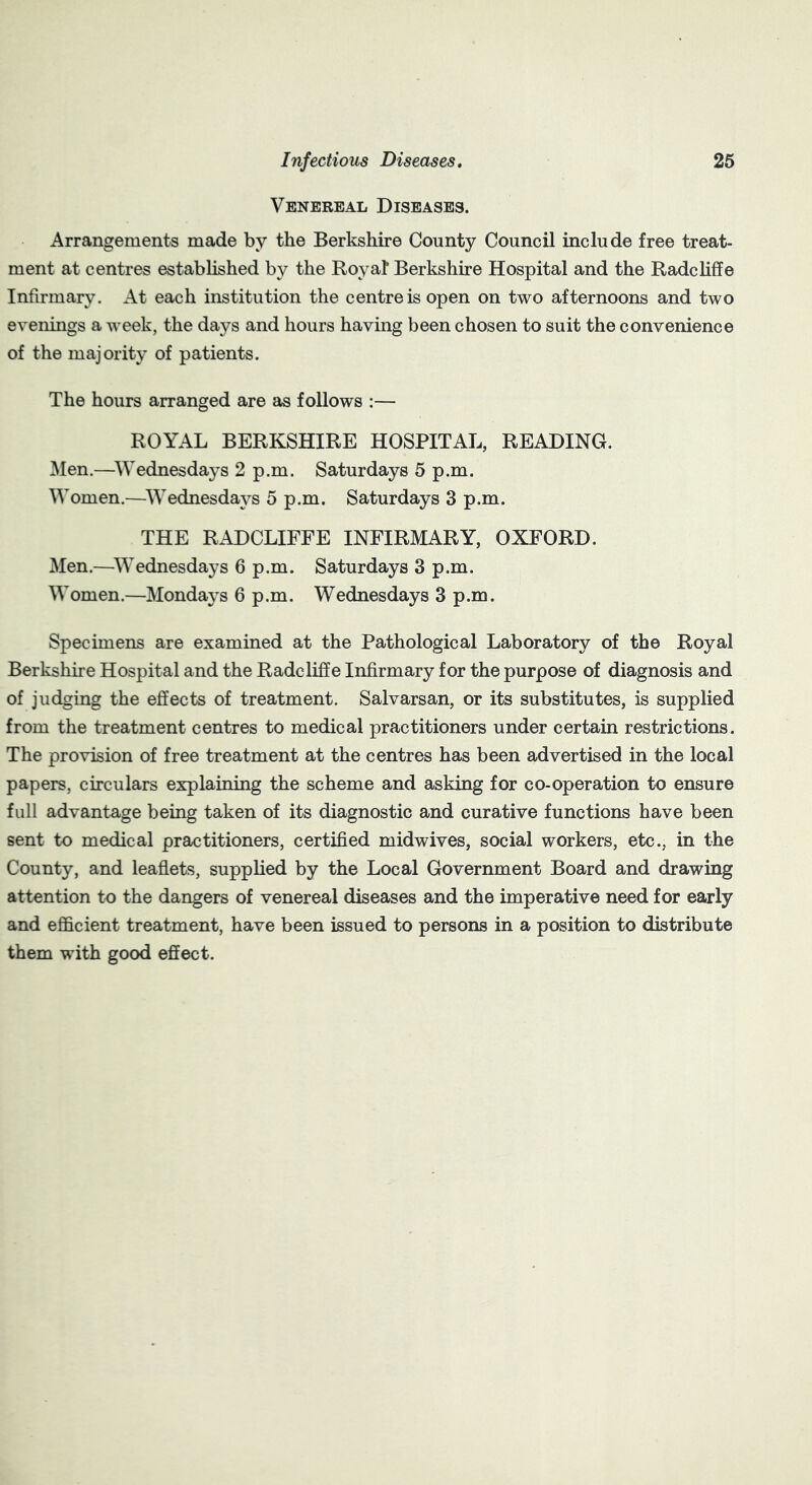 Venereal Diseases. Arrangements made by the Berkshire County Council include free treat- ment at centres established by the Roy at Berkshire Hospital and the Radcliffe Infirmary. At each institution the centre is open on two afternoons and two evenings a week, the days and hours having been chosen to suit the convenience of the majority of patients. The hours arranged are as follows :— ROYAL BERKSHIRE HOSPITAL, READING. Men.—Wednesdays 2 p.m. Saturdays 5 p.m. Women.—Wednesdays 5 p.m. Saturdays 3 p.m. THE RADCLIFFE INFIRMARY, OXFORD. Men.—Wednesdays 6 p.m. Saturdays 3 p.m. Women.—Mondays 6 p.m. Wednesdays 3 p.m. Specimens are examined at the Pathological Laboratory of the Royal Berkshire Hospital and the Radcliffe Infirmary for the purpose of diagnosis and of judging the effects of treatment. Salvarsan, or its substitutes, is supplied from the treatment centres to medical practitioners under certain restrictions. The provision of free treatment at the centres has been advertised in the local papers, circulars explaining the scheme and asking for co-operation to ensure full advantage being taken of its diagnostic and curative functions have been sent to medical practitioners, certified midwives, social workers, etc., in the County, and leaflets, supplied by the Local Government Board and drawing attention to the dangers of venereal diseases and the imperative need for early and efficient treatment, have been issued to persons in a position to distribute them with good effect.