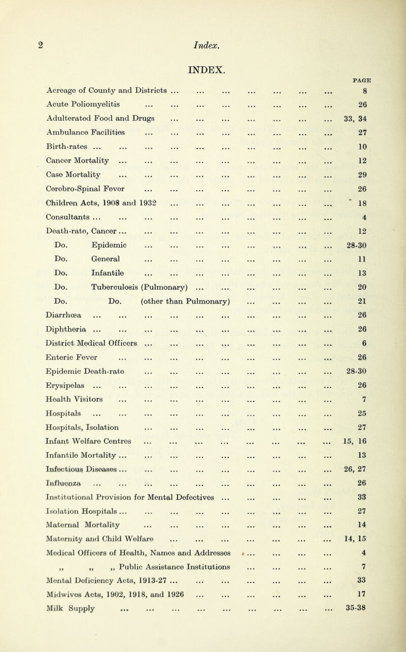 INDEX. Acreage of County and Districts ... PAGE 8 Acute Poliomyelitis 26 Adulterated Food and Drugs 33, 34 Ambulance Facilities 27 Birth-rates ... 10 Cancer Mortality 12 Case Mortality 29 Cerebro-Spinal Fever 26 Children Acts, 1908 and 1932 * 18 Consultants ... 4 Death-rate, Cancer... 12 Do. Epidemic 28-30 Do. General 11 Do. Infantile 13 Do. Tuberculosis (Pulmonary) ... 20 Do. Do. (other than Pulmonary) 21 Diarrhoea 26 Diphtheria ... 26 District Medical Officers ... 6 Enteric Fever 26 Epidemic Death-rate 28-30 Erysipelas ... 26 Health Visitors 7 Hospitals 25 Hospitals, Isolation 27 Infant Welfare Centres 15, 16 Infantile Mortality ... 13 Infectious Diseases ... 26, 27 Influenza 26 Institutional Provision for Mental Defectives ... 33 Isolation Hospitals ... 27 Maternal Mortality 14 Maternity and Child Welfare 14, 15 Medical Officers of Health, Names and Addresses 4 ,, ,, ,, Public Assistance Institutions 7 Mental Deficiency Acts, 1913-27 ... 33 Midwives Acts, 1902, 1918, and 1926 17 Milk Supply 35-38