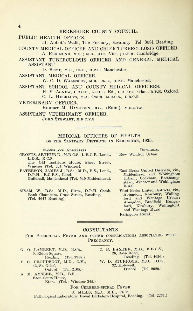 BERKSHIRE COUNTY COUNCIL. PUBLIC HEALTH OFFICES. II, Abbot’s Walk, The Forbury, Reading. Tel. 3081 Reading. COUNTY MEDICAL OFFICER AND CHIEF TUBERCULOSIS OFFICER. A. Richmond, m.c. ; m.b., B.ch. Viet. ; d.p.h. Cambridge. ASSISTANT TUBERCULOSIS OFFICER AND GENERAL MEDICAL ASSISTANT. D. Kemp, m.b., Ch.B., d.p.h. Manchester. ASSISTANT MEDICAL OFFICER. W. C. D. Walmsley, m.b., Ch.B., D.P.H. Manchester. ASSISTANT SCHOOL AND COUNTY MEDICAL OFFICERS. H. M. Agnew, L.R.C.P., L.R.c.s. Ed., L.R.E.p.s. Glas., D.P.H. Oxford. C. L, Herklots, m.a. Oxon, m.r.c.s., l.r.c.p. VETERINARY OFFICER. Robert M. Davidson, b.Sc. (Edin.), m.r.c.v.s. ASSISTANT VETERINARY OFFICER. John Stewart, m.r.c.v.s. MEDICAL OFFICERS OF HEALTH op the Sanitary Districts in Berkshire, 1935. Names and Addresses. CROFTS, ARTHUR D., M.R.C.S., L.R.C.P., Lond., L.D.S., R.C.S. The Old Institute House, Sheet Street, Windsor (Tel. 334 Windsor). PATERSON, JAMES J., B.Sc., M.D., B.S., Lond., D.P.H., R.C.P.S., Lond. Guildhall, Maidenhead (Tel. 549 Maidenhead). SISAM, W., B.Sc., M.D., Birm., D.P.H. Camb. Bank Chambers, Cross Street, Reading. (Tel. 4647 Reading). Districts. New Windsor Urban. East Berks United Districts, viz.. Maidenhead and Wokingham Urban; Cookham, Easthamp- stead, Windsor and Wokingham Rural. West Berks United Districts, viz., Abingdon, Newbury, Walling- ford and Wantage Urban; Abingdon, Bradfield, Hunger- ford, Newbury, Wallingford, and Wantage Rural. Faringdon Rural. CONSULTANTS For Puerperal Fever and other complications associated with Pregnancy. G. F. A. O. LAMBERT, M.D., B.Ch., 9, Eldon Square, Pvoading. (Tel. 3958.) G. PROUDFOOT, M.D., C.M., 43, St. Giles’, Oxford. (Tel. 2105.) M. AMSLER, M.B., B.S., Eton Court House, Eton. (Tel. : Windsor 345.) C. B. BAXTER, M.B., F.R.C.S., 26, Bath Road, Reading. (Tel. 4636.) W. D. STURROCK, M.D., B.Ch., 32, Holywell, Oxford. (Tel. 2629.) For Cerebro-spinal Fever. J. MILLS, M.D., M.B., Ch.B. Pathological Laboratory, Royal Berkshire Hospital, Reading. (Tel. 2231.)