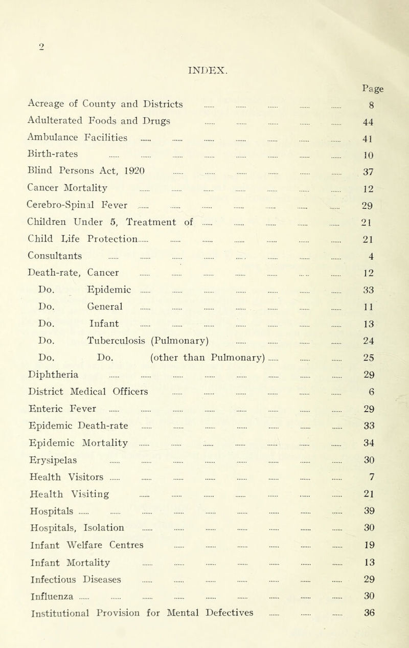 o INDEX. Page Acreage of County and Districts 8 Adulterated Foods and Drugs 44 Ambulance Facilities 41 Birth-rates 10 Blind Persons Act, 1920 37 Cancer Mortality 12 Cerebro-Spinal Fever 29 Children Under 5, Treatment of 21 Child Fife Protection 21 Consultants 4 Death-rate, Cancer 12 Do. Epidemic 33 Do. General 11 Do. Infant 13 Do. Tuberculosis (Pulmonary) 24 Do. Do. (other than Pulmonary) 25 Diphtheria 29 District Medical Officers 6 Enteric Fever 29 Epidemic Death-rate 33 Epidemic Mortality 34 Erysipelas 30 Health Visitors 7 Health Visiting 21 Hospitals 39 Hospitals, Isolation 30 Infant Welfare Centres 19 Infant Mortality 13 Infectious Diseases 29 Influenza 30 Institutional Provision for Mental Defectives 36