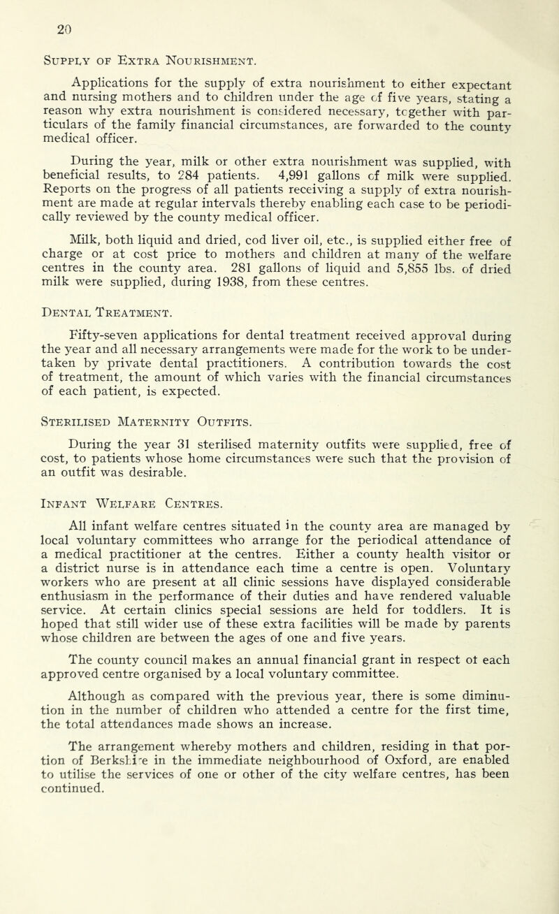 Supply of Extra Nourishment. Applications for the supply of extra nourishment to either expectant and nursing mothers and to children under the age of five years, stating a reason why extra nourishment is considered necessary, together with par- ticulars of the family financial circumstances, are forwarded to the county medical officer. During the year, milk or other extra nourishment was supplied, with beneficial results, to 284 patients. 4,991 gallons of milk were supplied. Reports on the progress of all patients receiving a supply of extra nourish- ment are made at regular intervals thereby enabling each case to be periodi- cally reviewed by the county medical officer. Milk, both liquid and dried, cod liver oil, etc., is supplied either free of charge or at cost price to mothers and children at many of the welfare centres in the county area. 281 gallons of liquid and 5,855 lbs. of dried milk were supplied, during 1938, from these centres. Dental Treatment. Fifty-seven applications for dental treatment received approval during the year and all necessary arrangements were made for the work to be under- taken by private dental practitioners. A contribution towards the cost of treatment, the amount of which varies with the financial circumstances of each patient, is expected. Sterilised Maternity Outfits. During the year 31 sterilised maternity outfits were supplied, free of cost, to patients whose home circumstances were such that the provision of an outfit was desirable. Infant Welfare Centres. All infant welfare centres situated in the county area are managed by local voluntary committees who arrange for the periodical attendance of a medical practitioner at the centres. Either a county health visitor or a district nurse is in attendance each time a centre is open. Voluntary workers who are present at all clinic sessions have displayed considerable enthusiasm in the performance of their duties and have rendered valuable service. At certain clinics special sessions are held for toddlers. It is hoped that still wider use of these extra facilities will be made by parents whose children are between the ages of one and five years. The county council makes an annual financial grant in respect ot each approved centre organised by a local voluntary committee. Although as compared with the previous year, there is some diminu- tion in the number of children who attended a centre for the first time, the total attendances made shows an increase. The arrangement whereby mothers and children, residing in that por- tion of Berkshire in the immediate neighbourhood of Oxford, are enabled to utilise the services of one or other of the city welfare centres, has been continued.