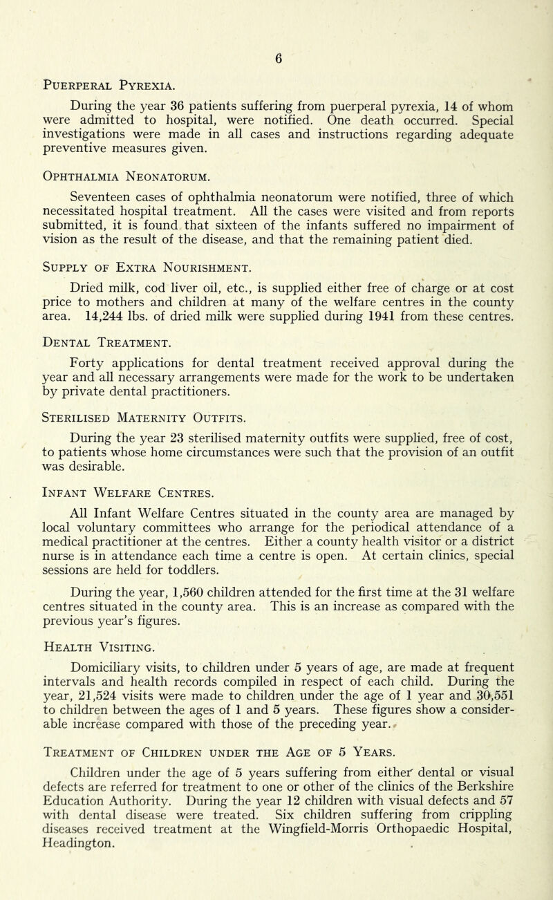 Puerperal Pyrexia. During the year 36 patients suffering from puerperal pyrexia, 14 of whom were admitted to hospital, were notified. One death occurred. Special investigations were made in all cases and instructions regarding adequate preventive measures given. Ophthalmia Neonatorum. Seventeen cases of ophthalmia neonatorum were notified, three of which necessitated hospital treatment. All the cases were visited and from reports submitted, it is found that sixteen of the infants suffered no impairment of vision as the result of the disease, and that the remaining patient died. Supply of Extra Nourishment. Dried milk, cod liver oil, etc., is supplied either free of charge or at cost price to mothers and children at many of the welfare centres in the county area. 14,244 lbs. of dried milk were supplied during 1941 from these centres. Dental Treatment. Forty applications for dental treatment received approval during the year and all necessary arrangements were made for the work to be undertaken by private dental practitioners. Sterilised Maternity Outfits. During the year 23 sterilised maternity outfits were supplied, free of cost, to patients whose home circumstances were such that the provision of an outfit was desirable. Infant Welfare Centres. All Infant Welfare Centres situated in the county area are managed by local voluntary committees who arrange for the periodical attendance of a medical practitioner at the centres. Either a county health visitor or a district nurse is in attendance each time a centre is open. At certain clinics, special sessions are held for toddlers. During the year, 1,560 children attended for the first time at the 31 welfare centres situated in the county area. This is an increase as compared with the previous year’s figures. Health Visiting. Domiciliary visits, to children under 5 years of age, are made at frequent intervals and health records compiled in respect of each child. During the year, 21,524 visits were made to children under the age of 1 year and 30,551 to children between the ages of 1 and 5 years. These figures show a consider- able increase compared with those of the preceding year. Treatment of Children under the Age of 5 Years. Children under the age of 5 years suffering from either dental or visual defects are referred for treatment to one or other of the clinics of the Berkshire Education Authority. During the year 12 children with visual defects and 57 with dental disease were treated. Six children suffering from crippling diseases received treatment at the Wingfield-Morris Orthopaedic Hospital, Headington.