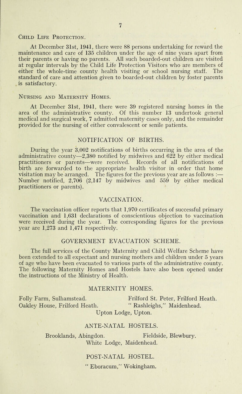 Child Life Protection. At December 31st, 1941, there were 88 persons undertaking for reward the maintenance and care of 135 children under the age of nine years apart from their parents or having no parents. All such boarded-out children are visited at regular intervals by the Child Life Protection Visitors who are members of either the whole-time county health visiting or school nursing staff. The standard of care and attention given to boarded-out children by foster parents is satisfactory. Nursing and Maternity Homes. At December 31st, 1941, there were 39 registered nursing homes in the area of the administrative county. Of this number 13 undertook general medical and surgical work, 7 admitted maternity cases only, and the remainder provided for the nursing of either convalescent or senile patients. NOTIFICATION OF BIRTHS. During the year 3,002 notifications of births occurring in the area of the administrative county—2,380 notified by midwives and 622 by either medical practitioners or parents—were received. Records of all notifications of birth are forwarded to the appropriate health visitor in order that home visitation may be arranged. The figures for the previous year are as follows :— Number notified, 2,706 (2,147 by midwives and 559 by either medical practitioners or parents). VACCINATION. The vaccination officer reports that 1,970 certificates of successful primary vaccination and 1,631 declarations of conscientious objection to vaccination were received during the year. The corresponding figures for the previous year are 1,273 and 1,471 respectively. GOVERNMENT EVACUATION SCHEME. The full services of the County Maternity and Child Welfare Scheme have been extended to all expectant and nursing mothers and children under 5 years of age who have been evacuated to various parts of the administrative county. The following Maternity Homes and Hostels have also been opened under the. instructions of the Ministry of Health. MATERNITY HOMES. Folly Farm, Sulhamstead. Oakley House, Frilford Heath. Frilford St. Peter, Frilford Heath. “ Rashleighs,” Maidenhead. Upton Lodge, Upton. ANTE-NATAL HOSTELS. Brooklands, Abingdon. Fieldside, Blewbury. White Lodge, Maidenhead. POST-NATAL HOSTEL. “ Eboracum,” Wokingham.