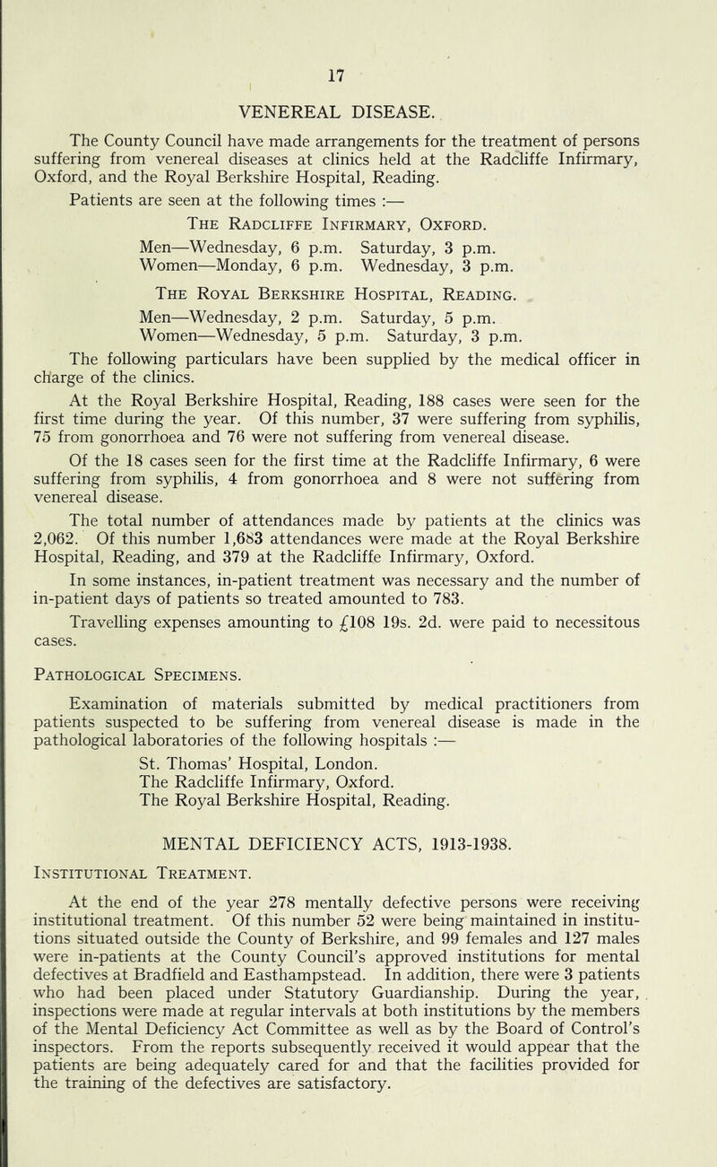 VENEREAL DISEASE. The County Council have made arrangements for the treatment of persons suffering from venereal diseases at clinics held at the Radcliffe Infirmary, Oxford, and the Royal Berkshire Hospital, Reading. Patients are seen at the following times :— The Radcliffe Infirmary, Oxford. Men—Wednesday, 6 p.m. Saturday, 3 p.m. Women—Monday, 6 p.m. Wednesday, 3 p.m. The Royal Berkshire Hospital, Reading. Men—Wednesday, 2 p.m. Saturday, 5 p.m. Women—Wednesday, 5 p.m. Saturday, 3 p.m. The following particulars have been supplied by the medical officer in charge of the clinics. At the Royal Berkshire Hospital, Reading, 188 cases were seen for the first time during the year. Of this number, 37 were suffering from syphilis, 75 from gonorrhoea and 76 were not suffering from venereal disease. Of the 18 cases seen for the first time at the Radcliffe Infirmary, 6 were suffering from syphilis, 4 from gonorrhoea and 8 were not suffering from venereal disease. The total number of attendances made by patients at the clinics was 2,062. Of this number 1,683 attendances were made at the Royal Berkshire Hospital, Reading, and 379 at the Radcliffe Infirmary, Oxford. In some instances, in-patient treatment was necessary and the number of in-patient days of patients so treated amounted to 783. Travelling expenses amounting to £108 19s. 2d. were paid to necessitous cases. Pathological Specimens. Examination of materials submitted by medical practitioners from patients suspected to be suffering from venereal disease is made in the pathological laboratories of the following hospitals :— St. Thomas’ Hospital, London. The Radcliffe Infirmary, Oxford. The Royal Berkshire Hospital, Reading. MENTAL DEFICIENCY ACTS, 1913-1938. Institutional Treatment. At the end of the year 278 mentally defective persons were receiving institutional treatment. Of this number 52 were being maintained in institu- tions situated outside the County of Berkshire, and 99 females and 127 males were in-patients at the County Council’s approved institutions for mental defectives at Bradfield and Easthampstead. In addition, there were 3 patients who had been placed under Statutory Guardianship. During the year, inspections were made at regular intervals at both institutions by the members of the Mental Deficiency Act Committee as well as by the Board of Control’s inspectors. From the reports subsequently received it would appear that the patients are being adequately cared for and that the facilities provided for the training of the defectives are satisfactory.