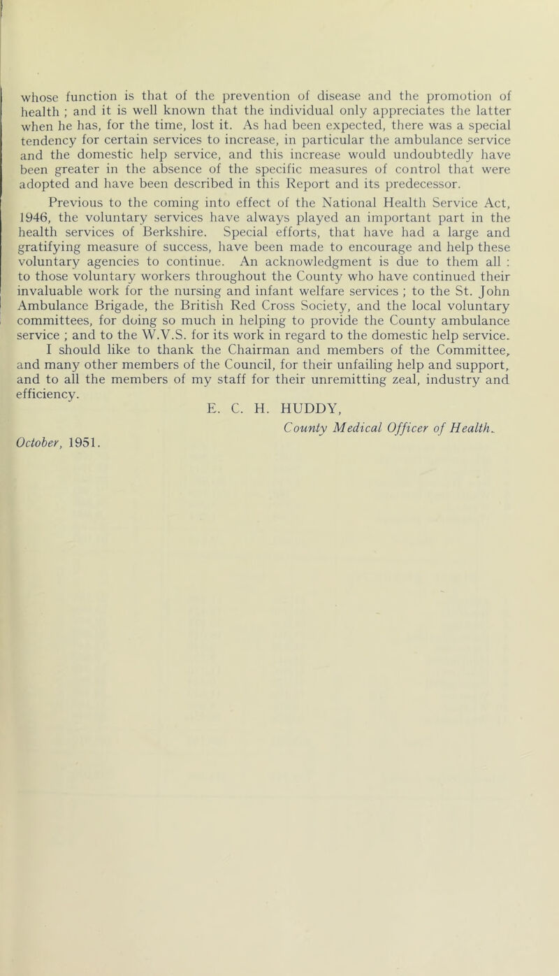 whose function is that of the prevention of disease and the promotion of health ; and it is well known that the individual only appreciates the latter when he has, for the time, lost it. As had been expected, there was a special tendency for certain services to increase, in particular the ambulance service and the domestic help service, and this increase would undoubtedly have been greater in the absence of the specific measures of control that were adopted and have been described in this Report anci its predecessor. Previous to the coming into effect of the National Health Service Act, 1946, the voluntary services have always played an important part in the health services of Berkshire. Special efforts, that have had a large and gratifying measure of success, have been made to encourage and help these voluntary agencies to continue. An acknowledgment is due to them all : to those voluntary workers throughout the County who have continued their invaluable work for the nursing and infant welfare services ; to the St. John Ambulance Brigade, the British Red Cross Society, and the local voluntary i committees, for doing so much in helping to provide the County ambulance service ; and to the W.V.S. for its work in regard to the domestic help service. I should like to thank the Chairman and members of the Committee, and many other members of the Council, for their unfailing help and support, and to all the members of my staff for their unremitting zeal, industry and efficiency. E. C. H. HUDDY, County Medical Officer of Healths October, 1951.