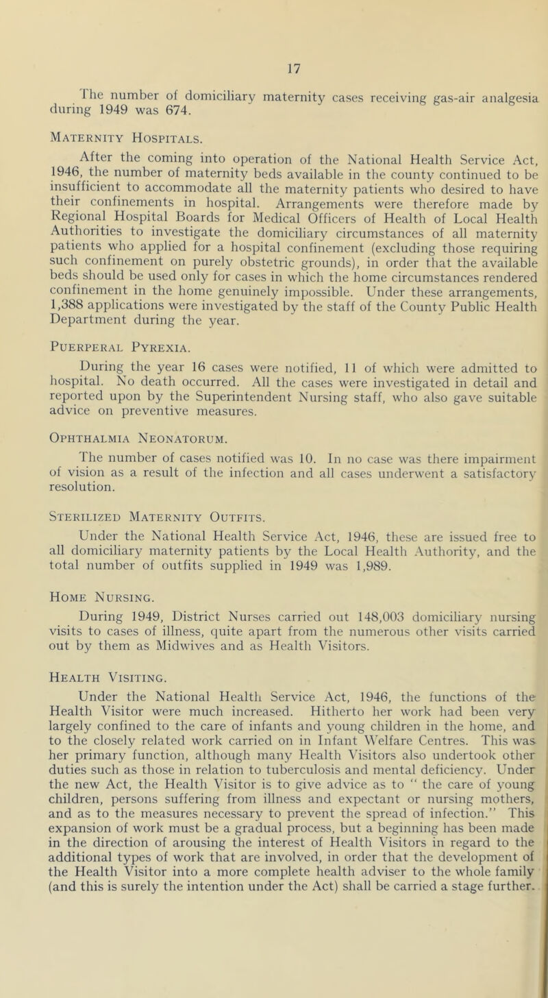 1 he number of domiciliary maternity cases receiving gas-air analgesia during 1949 was 674. Maternity Hospitals. After the coming into operation of the National Health Service Act, 1946, the number of maternity beds available in the county continued to be insufficient to accommodate all the maternity patients who desired to have their confinements in hospital. Arrangements were therefore made by Regional Hospital Boards for Medical Officers of Health of Local Health Authorities to investigate the domiciliary circumstances of all maternity patients who applied for a hospital confinement (excluding those requiring such confinement on purely obstetric grounds), in order that the available beds should be used only for cases in which the home circumstances rendered confinement in the home genuinely impossible. Under these arrangements, 1,388 applications were investigated by the staff of the County Public Health Department during the year. Puerperal Pyrexia. During the year 16 cases were notified, 11 of which were admitted to hospital. No death occurred. All the cases were investigated in detail and reported upon by the Superintendent Nursing staff, who also gave suitable advice on preventive measures. Ophthalmia Neonatorum. The number of cases notified was 10. In no case was there impairment of vision as a result of the infection and all cases underwent a satisfactory resolution. Sterilized Maternity Outfits. Under the National Health Service Act, 1946, these are issued free to all domiciliary maternity patients by the Local Health .\uthority, and the total number of outfits supplied in 1949 was 1,989. Home Nursing. During 1949, District Nurses carried out 148,003 domiciliary nursing visits to cases of illness, quite apart from the numerous other visits carried out by them as Midwives and as Health Visitors. Health Visiting. Under the National Health Service Act, 1946, the functions of the Health Visitor were much increased. Hitherto her work had been very largely confined to the care of infants and young children in the home, and to the closely related work carried on in Infant Welfare Centres. This was her primary function, although many Health Visitors also undertook other duties such as those in relation to tuberculosis and mental deficiency. Under the new Act, the Health Visitor is to give advice as to “ the care of young children, persons suffering from illness and expectant or nursing mothers, and as to the measures necessary to prevent the spread of infection.” This expansion of work must be a gradual process, but a beginning has been made in the direction of arousing the interest of Health Visitors in regard to the additional types of work that are involved, in order that the development of the Health Visitor into a more complete health adviser to the whole family (and this is surely the intention under the Act) shall be carried a stage further.