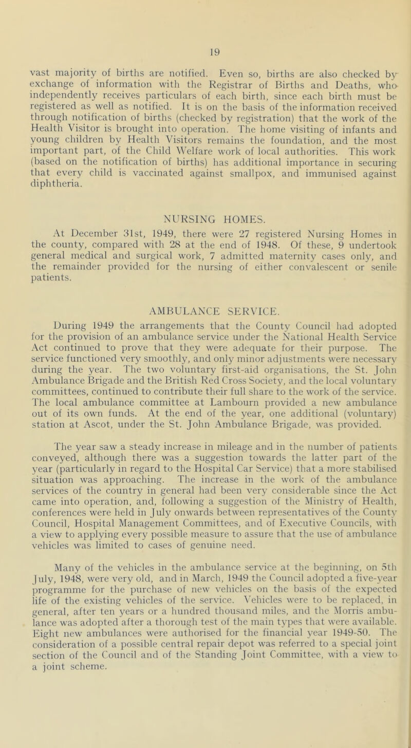 vast majority of births are notified. Even so, births are also checked by exchange of information with the Registrar of Births and Deaths, who- independently receives particulars of each birth, since each birth must be registered as well as notified. It is on the basis of the information received through notification of births (checked by registration) that the work of the Health Visitor is brought into operation. The home visiting of infants and young children by Health Visitors remains the foundation, and the most important part, of the Child Welfare work of local authorities. This work (based on the notification of births) has additional importance in securing that every child is vaccinated against smallpox, and immunised against diphtheria. NURSING HOMES. At December 31st, 1949, there were ‘27 registered Nursing Homes in the county, compared with 28 at the end of 1948. Of these, 9 undertook general medical and surgical work, 7 admitted maternity cases only, and the remainder provided for the nursing of either convalescent or senile patients. AMBULANCE SERVICE. During 1949 the arrangements that the County Council had adopted for the provision of an ambulance service under the National Health Service Act continued to prove that they were adequate for their purpose. The service functioned very smoothly, and only minor adjustments were necessary during the year. The two voluntary first-aid organisations, the St. John Ambulance Brigade and the British Red Cross Society, and the local voluntary committees, continued to contribute their full share to the work of the service. The local ambulance committee at Lambourn provided a new ambulance out of its own funds. At the end of the year, one additional (voluntary) station at Ascot, under the St. John Ambulance Brigade, was provided. The year saw a steady increase in mileage and in the number of patients conveyed, although there was a suggestion towards the latter part of the year (particularly in regard to the Hospital Car Service) that a more stabilised situation was approaching. The increase in the work of the ambulance services of the country in general had been very considerable since the Act came into operation, and, following a suggestion of the Ministry of Health, conferences were held in July onwards between representatives of the County Council, Hospital Management Committees, and of Executive Councils, with a view to applying every possible measure to assure that the use of ambulance vehicles was limited to cases of genuine need. Many of the vehicles in the ambulance service at the beginning, on 5tli july, 1948, were very old, and in March, 1949 the Council adopted a five-year programme for the purchase of new vehicles on the basis of the expected life of the existing vehicles of the service, ^’ehicles were to be replaced, in general, after ten years or a hundred thousand miles, and the Morris ambu- lance was adopted after a thorough test of the main types that were available. Eight new ambulances were authorised for the financial year 1949-v5(). The consideration of a possible central repair depot was referred to a special joint section of the Council and of the Standing Joint Committee, with a view to a joint scheme.