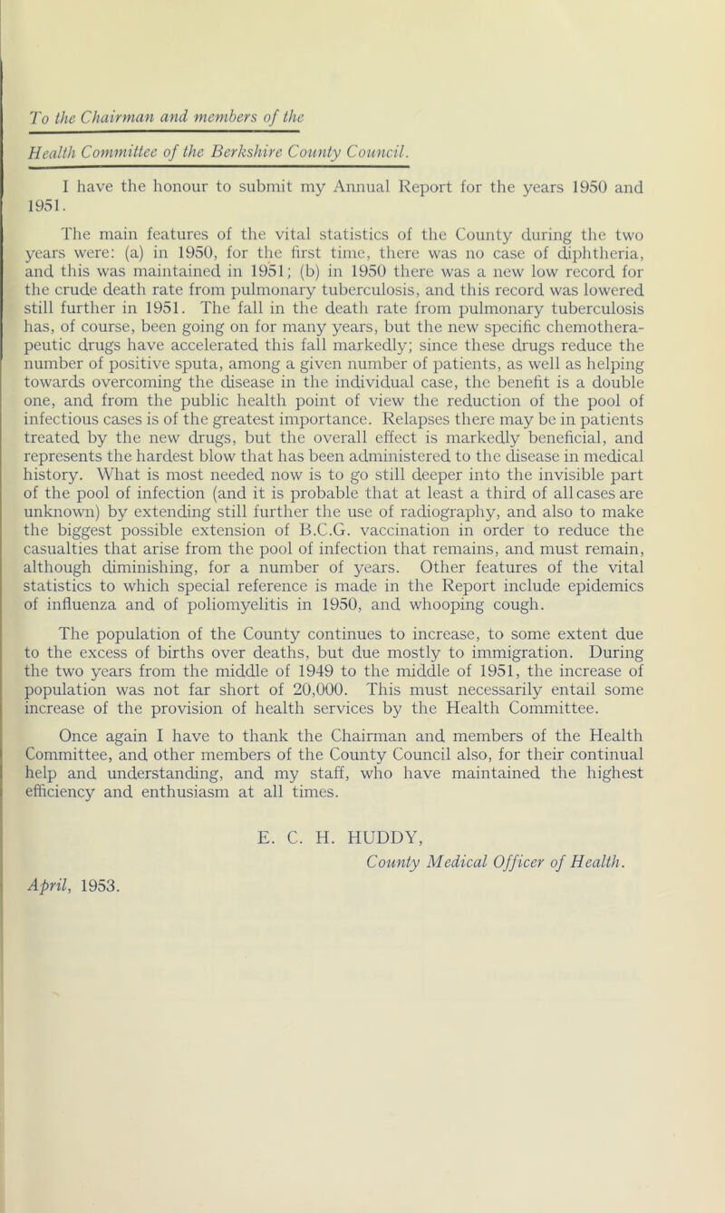 To the Chairman and members of the Health Committee of the Berkshire Coiinty Council. I have the honour to submit my Annual Report for the years 1950 and 1951. The main features of the vital statistics of the County during the two years were: (a) in 1950, for the first time, there was no case of diphtheria, and this was maintained in 1951; (b) in 1950 there was a new low record for the crude death rate from pulmonary tuberculosis, and this record was lowered still further in 1951. The fall in the death rate from pulmonary tuberculosis has, of course, been going on for many years, but the new specific chemothera- peutic drugs have accelerated this fall markedly; since these drugs reduce the number of positive sputa, among a given number of patients, as well as helping towards overcoming the disease in the individual case, the benefit is a double one, and from the public health point of view the reduction of the pool of infectious cases is of the greatest importance. Relapses there may be in patients treated by the new drugs, but the overall effect is markedly beneficial, and represents the hardest blow that has been administered to the disease in medical history. What is most needed now is to go still deeper into the invisible part of the pool of infection (and it is probable that at least a third of all cases are unknown) by extending still further the use of radiography, and also to make the biggest possible extension of B.C.G. vaccination in order to reduce the casualties that arise from the pool of infection that remains, and must remain, although diminishing, for a number of years. Other features of the vital statistics to which special reference is made in the Report include epidemics of influenza and of poliomyelitis in 1950, and whooping cough. The population of the County continues to increase, to some extent due to the excess of births over deaths, but due mostly to immigration. During the two years from the middle of 1949 to the middle of 1951, the increase of population was not far short of 20,000. This must necessarily entail some increase of the provision of health services by the Health Committee. Once again I have to thank the Chairman and members of the Health Committee, and other members of the County Council also, for their continual help and understanding, and my staff, who have maintained the highest efficiency and enthusiasm at all times. E. C. H. HUDDY, County Medical Officer of Health.