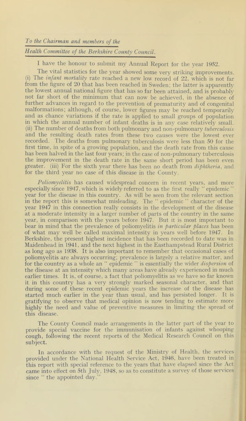 Health Committee of the Berkshire County Council. I have the honour to submit my Annual Report for tiie year 1952. The vital statistics for the year showed some very striking improvements. (i) ihe infant mortality rate reached a new low record of 22, which is not far from the figure of 20 that has been reached in Sweden; the latter is apparentl}’ the lowest annual national hgure that has so far been attained, and is probabh* not far short of the minimum that can now be achieved, in the absence of further advances in regard to the prevention of prematurity and of congenital malformations; although, of course, lower figures may be reached temporarily and as chance variations if the rate is applied to small groups of population in which the annual number of infant deaths is in any case relatively small. (ii) The number of deaths from both pulmonary and non-pulmonary tuberculosis and the resulting death rates from these two causes were the lowest ev'er recorded. The deaths from pulmonary tuberculosis were less than 50 for the hrst time, in spite of a growing population, and the death rate from this cause has been halved in the last four years; in the case of non-pulmonary tuberculosis the improvement in the death rate in the same short period has been even greater, (iii) For the sixth year there has been no death from diphtheria, and for the third year no case of this disease in the County. Poliomyelitis has caused widespread concern in recent years, and more especially since 1947, which is widely referred to as the first really epidemic” year for the disease in this country. As will be seen from the relevant section in the report this is somewhat misleading. The  epidemic ” character of the year 1947 in this connection really consists in the development of the disease at a moderate intensity in a larger number of parts of the country' in the same year, in comparison with the years before 1947. But it is most important to bear in mind that the prevalence of poliomyelitis in particular places has been of what may well be called maximal intensity in years well before 1947. In Berkshire, the present highest incidence that has been recorded to date was in Maidenhead in 1941, and the next highest in the Easthampstead Rural District as long ago as 1938. It is also important to remember that occasional cases of poliomyelitis are always occurring; prevalence is largely a relative matter, and for the countr}^ as a whole an  epidemic ” is essentially the wider dispersion of the disease at an intensity which man}^ areas have already experienced in much earlier times. It is, of course, a fact that poliomyelitis as we have so far known it in this country has a very strongly marked seasonal character, and that during some of these recent epidemic years the increase of the disease has started much earlier in the year than usual, and has persisted longer. It is gratifying to observe that medical opinion is now tending to estimate more highly the need and value of preventive measures in limiting the spread of this disease. The County Council made arrangements in the latter part of the year to provide special vaccine for the immunisation of infants against whooping cough, following the recent reports of the Medical Research Council on this subject. In accordance with the request of the Ministry of Health, the services provided under the National Health Service Act, 1946, have been treated in this report with special reference to the years that have elapsed since the -\ct came into effect on 5th July, 1948, so as to constitute a survey of those services since  the appointed day.”