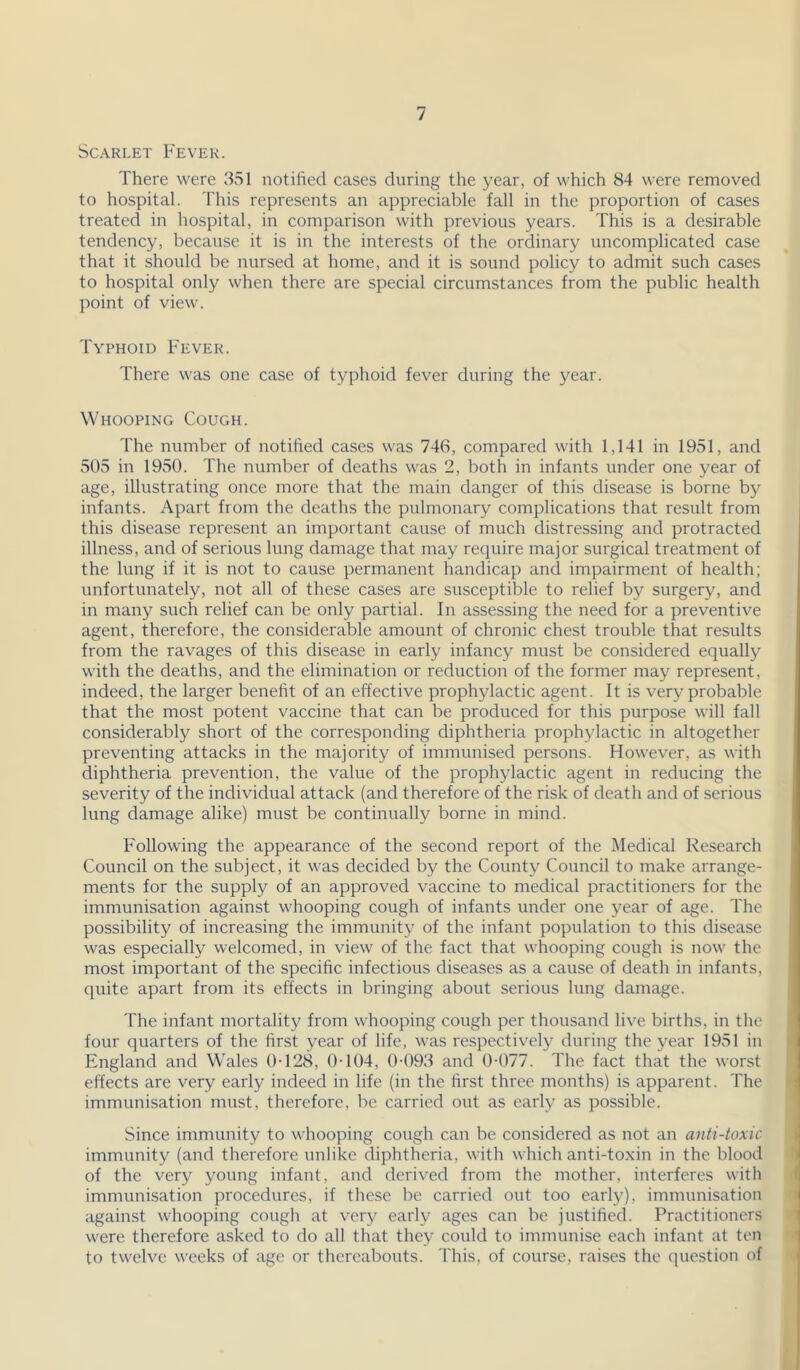 Scarlet Fever. There were 351 notilied cases during the year, of which 84 were removed to hospital. This represents an appreciable fall in the proportion of cases treated in hospital, in comparison with previous years. This is a desirable tendency, because it is in the interests of the ordinary uncomplicated case that it should be nursed at home, and it is sound policy to admit such cases to hospital only when there are special circumstances from the public health point of view. Typhoid Fever. There was one case of typhoid fever during the year. Whooping Cough. The number of notified cases was 746, compared with 1,141 in 1951, and 505 in 1950. The number of deaths was 2, both in infants under one year of age, illustrating once more that the main danger of this disease is borne by infants. Apart from the deaths the pulmonary complications that result from this disease represent an important cause of much distressing and protracted illness, and of serious lung damage that may require major surgical treatment of the lung if it is not to cause permanent handicap and impairment of health; unfortunately, not all of these cases are susceptible to relief by surgery, and in many such relief can be only partial. In assessing the need for a preventive agent, therefore, the considerable amount of chronic chest trouble that results from the ravages of this disease in early infancy must be considered equally with the deaths, and the elimination or reduction of the former may represent, indeed, the larger benefit of an effective prophylactic agent. It is ver}^ probable that the most potent vaccine that can be produced for this purpose will fall considerably short of the corresponding diphtheria prophylactic in altogether preventing attacks in the majority of immunised persons. However, as with diphtheria prevention, the value of the prophylactic agent in reducing the severity of the individual attack (and therefore of the risk of death and of serious lung damage alike) must be continually borne in mind. Following the appearance of the second report of the Medical Research Council on the subject, it was decided by the County Council to make arrange- ments for the supply of an approved vaccine to medical practitioners for the immunisation against whooping cough of infants under one year of age. The possibility of increasing the immunity of the infant population to this disease was especially welcomed, in view of the fact that whooping cough is now the most important of the specific infectious diseases as a cause of death in infants, quite apart from its effects in bringing about serious lung damage. The infant mortality from whooping cough per thousand live births, in the four quarters of the first year of life, was respectively during the year 1951 in England and Wales 0-128, 0-104, 0-093 and 0-077. The fact that the worst effects are very early indeed in life (in the first three months) is apparent. The immunisation must, therefore, be carried out as early as possible. Since immunity to whooping cough can be considered as not an anti-toxic immunity (and therefore unlike diphtheria, with which anti-toxin in the blood of the very young infant, and derived from the mother, interferes with immunisation procedures, if tliese be carried out too early), immunisation against whooping cough at very early ages can be justified. Practitioners were therefore asked to do all that they could to immunise each infant at ten to twelve weeks of age or thereabouts. This, of course, raises the (piestion of