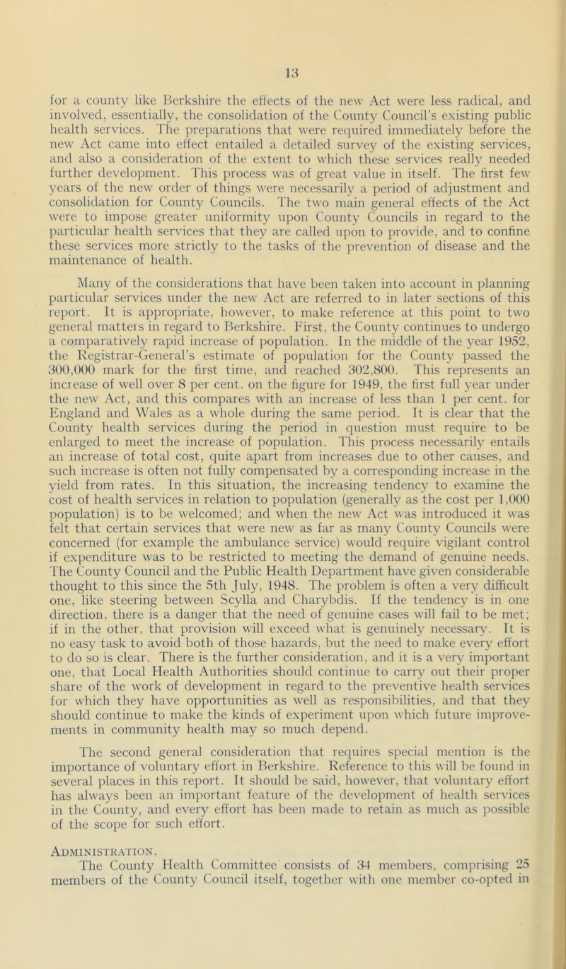 \3 for a county like Berkshire the effects of the new Act were less radical, and involved, essentially, the consolidation of the County Council’s existing public health services. The preparations that were re(]uired immediately before the new Act came into effect entailed a detailed survey of the existing services, and also a consideration of the extent to which these services really needed further development. This process was of great value in itself. The first few years of the new order of things were necessarily a period of adjustment and consolidation for County Councils. The two main general effects of the Act were to impose greater uniformity u])on County Councils in regard to the particular health services that they are called upon to provide, and to confine these services more strictly to the tasks of the prevention of disease and the maintenance of health. Many of the considerations that have been taken into account in planning particular services under the new Act are referred to in later sections of this report. It is appropriate, however, to make reference at this point to two general matters in regard to Berkshire. First, the County continues to undergo a comparatively rapid increase of population. In the middle of the year 1952, the Registrar-General’s estiiuate of population for the County passed the 500,000 mark for the first time, and reached 302,800. This represents an increase of well over 8 per cent, on the figure for 1949, the first full year under the new Act, and this compares with an increase of less than 1 per cent, for England and Wales as a whole during the same period. It is clear that the County health services during the period in cpiestion must require to be enlarged to meet the increase of population. This process necessarily entails an increase of total cost, quite apart from increases due to other causes, and such increase is often not fully compensated by a corresponding increase in the yield from rates. In this situation, the increasing tendency to examine the cost of health services in relation to population (generally as the cost per 1,000 population) is to be welcomed; and when the new Act was introduced it was felt that certain services that were new as far as many County Councils were concerned (for example the ambulance service) would require vigilant control if expenditure was to be restricted to meeting the demand of genuine needs. The County Council and the Public Health Department have given considerable thought to this since the 5th July, 1948. The problem is often a very difficult one, like steering between Scylla and Charybdis. If the tendency is in one direction, there is a danger that the need of genuine cases will fail to be met; if in the other, that provision will exceed what is genuinely necessary. It is no easy task to avoid both of those hazards, but the need to make every effort to do so is clear. There is the further consideration, and it is a very important one, that Local Health Authorities should continue to carry out their proper share of the work of development in regard to the preventive health services for which they have opportunities as well as responsibilities, and that they should continue to make the kinds of experiment upon which future improve- ments in community health may so much depend. The second general consideration that retpiires special mention is the importance of voluntary effort in Berkshire. Reference to this will be found in several places in this report. It should be said, however, that voluntary effort has always been an important feature of the dc\'elopment of health services in the County, and every effort has been made to retain as much as jwssible of the scope for such effort. Administk.vtion. The County Health Committee consists of 34 members, comprising 25 members of the County Council itself, together with one member co-opted in