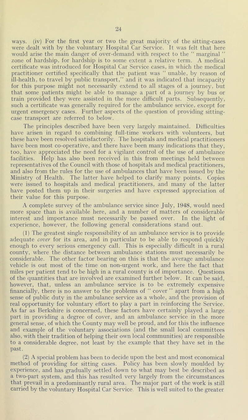 ways, (iv) For the first year or two the great majority of the sitting-cases were dealt with by the voluntary Hospital Car Service. It was felt that here would arise the main danger of over-demand with respect to the “ marginal ” zone of hardship, for hardship is to some extent a relative term. A medical certificate was introduced for Hospital Car Service cases, in which the medical practitioner certified specifically that the patient was “ unable, by reason of ill-health, to travel by public transport, and it was indicated that incapacity for this purpose might not necessarily e.xtend to all stages of a journey, but that some patients might be able to manage a part of a journey by bus or train provided they were assisted in the more difficult parts. Subsequently, such a certificate was generally required for the ambulance service, except for urgent emergency cases. Further aspects of the question of providing sitting- case transport are referred to below. The principles described have been very largely maintained. Difficulties have arisen in regard to combining full-time workers with volunteers, but these have been resolved satisfactorily. The hospitals and medical practitioners have been most co-operative, and there have been many indications that they, too, have appreciated the need for a vigilant control of the use of ambulance facilities. Help has also been received in this from meetings held between representatives of the Council with those of hospitals and medical practitioners, and also from the rules for the use of ambulances that have been issued by the Ministry of Health. The latter have helped to clarify many points. Copies were issued to hospitals and medical practitioners, and many of the latter have posted them up in their surgeries and have expressed appreciation of their value for this purpose. A complete survey of the ambulance service since July, 1948, would need more space than is available here, and a number of matters of considerable interest and importance must necessarily be passed over. In the light of e.xperience, however, the following general considerations stand out. (1) The greatest single responsibility of an ambulance service is to provide adequate cover for its area, and in particular to be able to respond quickly enough to every serious emergency call. This is especially difficult in a rural county, where the distance between ambulance stations must necessarily be considerable. The other factor bearing on this is that the average ambulance vehicle is out most of the time on non-urgent work, and here the fact that miles per patient tend to be high in a rural county is of importance. Questions of the quantities that are involved are examined further below. It can be said, however, that, unless an ambulance service is to be extremely expensive financially, there is no answer to the problems of  cover  apart from a high sense of public duty in the ambulance service as a whole, and the provision of real opportunity for voluntary effort to play a part in reinforcing the Service. As far as Berkshire is concerned, these factors have certainly played a large part in providing a degree of cover, and an ambulance service in the more general sense, of which the County may well be proud, and for this the influence and example of the voluntary associations (and the small local committees also, with their tradition of helping their own local communities) are responsible to a considerable degree, not least by the example that they have set in the past. (2) A special problem has been to decide upon the best and most economical method of providing for sitting cases. Policy has been slowly moulded by experience, and has gradually settled down to what may best be described as a two-part system, and this has resulted very largely from the circumstances that prevail in a predominantly rural area. The major part of the work is still carried by the voluntary Hospital Car Service This is well suited to the greater