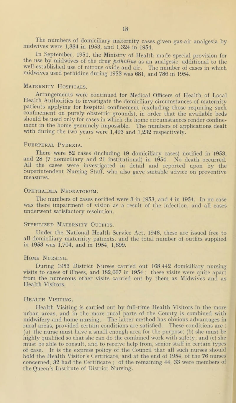 The numbers of domiciliary maternity cases given gas-air analgesia by midwives were 1,334 in 1953, and 1,324 in 1954. In September, 1951, the Ministry of Health made special provision for the use by midwives of the drug pethidine as an analgesic, additional to the well-established use of nitrous oxide and air. The number of cases in which midwives used pethidine during 1953 was 681, and 786 in 1954. Maternity Hospitals. Arrangements were continued for Medical Officers of Health of Local Health Authorities to investigate the domiciliary circumstances of maternity patients applying for hospital confinement (excluding those requiring such confinement on purely obstetric grounds), in order that the available beds should be used only for cases in which the home circumstances render confine- ment in the home genuinely impossible. The numbers of applications dealt with during the two years were 1,493 and 1,232 respectively. Puerperal Pyrexia. There were 52 cases (including 19 domiciliary cases) notified in 1953, and 28 (7 domiciliary and 21 institutional) in 1954. No death occurred. All the cases were investigated in detail and reported upon by the Superintendent Nursing Staff, who also gave suitable advice on preventive measures. Ophthalmia Neonatorum. The numbers of cases notified were 3 in 1953, and 4 in 1954. In no case was there impairment of vision as a result of the infection, and all cases underwent satisfactory resolution. Sterilized Maternity Outfits. Under the National Health Service Act, 1946, these are issued free to all domiciliary maternity patients, and the total number of outfits supplied in 1953 was 1,704, and in 1954, 1,899. Home Nursing. During 1953 District Nurses carried out 168,442 domiciliary nursing visits to cases of illness, and 182,067 in 1954 ; these visits were quite apart from the numerous other visits carried out by them as Midwives and as Health Visitors. Health Visiting. Health Visiting is carried out by full-time Health Visitors in the more urban areas, and in the more rural parts of the County is combined with midwifery and home nursing. The latter method has obvious advantages in rural areas, provided certain conditions are satisfied. These conditions are : (a) the nurse must have a small enough area for the purpose; (b) she must be highly qualified so that she can do the combined work with safety; and (c) she must be able to consult, and to receive help from, senior staff in certain types of case. It is the express policy of the Council that all such nurses should hold the Health Visitor’s Certificate, and at the end of 1954, of the 76 nurses concerned, 32 had the Certificate ; of the remaining 44, 33 were members of the Queen’s Institute of District Nursing.