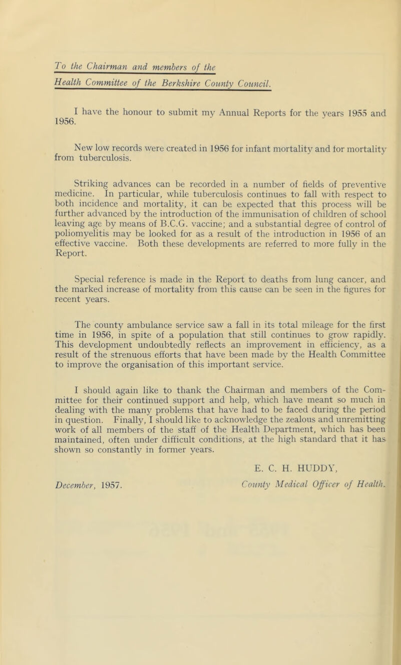 To the Chairman and^jnembers^^f^JJ^ Health Committee of the Berkshire County Council. I have the honour to submit my Annual Reports for the years 1955 and New low records were created in 1956 for infant mortality and tor mortality from tuberculosis. Striking advances can be recorded in a number of fields of preventive medicine. In particular, while tuberculosis continues to fall with respect to both incidence and mortality, it can be expected that this process will be further advanced by the introduction of the immunisation of children of school leaving age by means of B.C.G. vaccine; and a substantial degree of control of poliomyelitis may be looked for as a result of the introduction in 1956 of an effective vaccine. Both these developments are referred to more fully in the Report. Special reference is made in the Report to deaths from lung cancer, and the marked increase of mortality from this cause can be seen in the figures for recent years. The county ambulance service saw a fall in its total mileage for the first time in 1956, in spite of a population that still continues to grow rapidly. This development undoubtedly reflects an improvement in efficiency, as a result of the strenuous efforts that have been made by the Health Committee to improve the organisation of this important service. I should again like to thank the Chairman and members of the Com- mittee for their continued support and help, which have meant so much in dealing with the many problems that have had to be faced during the period in question. Finally, I should like to acknowledge the zealous and unremitting work of all members of the staff of the Health Department, which has been maintained, often under difficult conditions, at the high standard that it has shown so constantly in former years. Decembey, 1957. E. C. H. HUDDY, County Medical Officer of Health.