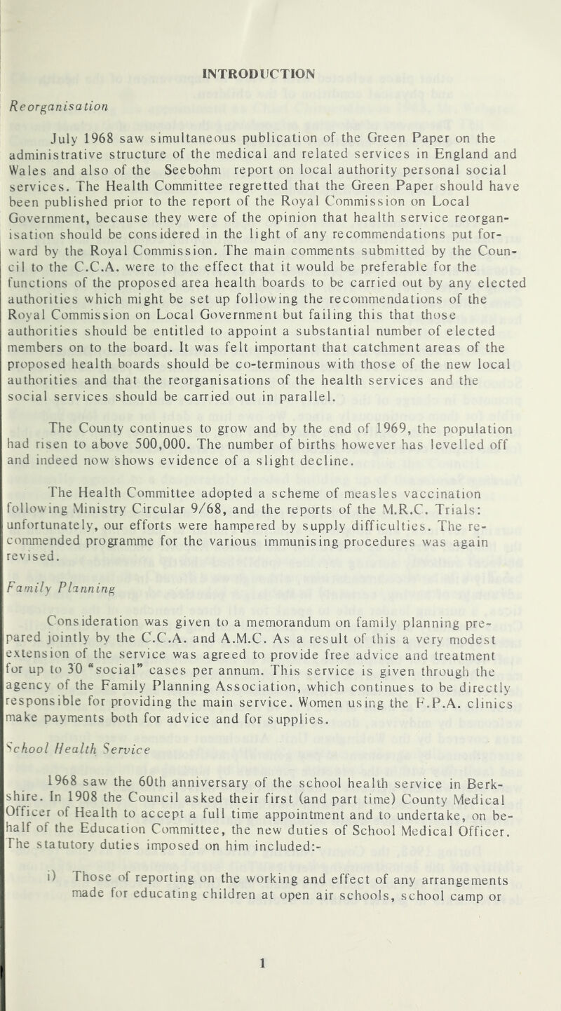 INTRODUCTION Reorganisation July 1968 saw simultaneous publication of the Green Paper on the administrative structure of the medical and related services in England and Wales and also of the Seebohm report on local authority personal social services. The Health Committee regretted that the Green Paper should have been published prior to the report of the Royal Commission on Local Government, because they were of the opinion that health service reorgan- isation should be considered in the light of any recommendations put for- ward by the Royal Commission. The main comments submitted by the Coun- cil to the C.C.A. w'ere to the effect that it would be preferable for the functions of the proposed area health boards to be carried out by any elected authorities which might be set up following the recommendations of the Royal Commission on Local Government but failing this that those authorities should be entitled to appoint a substantial number of elected members on to the board. It was felt important that catchment areas of the proposed health boards should be co-terminous with those of the new local authorities and that the reorganisations of the health services and the social services should be carried out in parallel. The County continues to grow and by the end of 1969, the population had risen to above 500,000. The number of births however has levelled off and indeed now shows evidence of a slight decline. The Health Committee adopted a scheme of measles vaccination following Ministry Circular 9/68, and the reports of the M.R.C. Trials: unlortunately, our efforts were hampered by supply difficulties. The re- commended programme for the various immunising procedures was again revised. Family Planning Consideration was given to a memorandum on family planning pre- pared jointly by the C.C.A. and A.M.C. As a result of this a very modest extension of the service was agreed to provide free advice and treatment for up to 30 “social” cases per annum. This service is given through the agency of the Family Planning Association, which continues to be directly responsible for providing the main service. Women using the F.P.A. clinics make payments both for advice and for supplies. School Health Service 1968 saw the 60th anniversary of the school health service in Berk- shire. In 1908 the Council asked their first (and part time) County Medical Officer of Health to accept a full time appointment and to undertake, on be- half of the Education Committee, the new duties of School Medical Officer. The statutory duties imposed on him included:- i) Those of reporting on the working and effect of any arrangements made for educating children at open air schools, school camp or