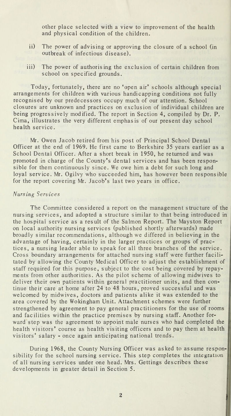 other place selected with a view to improvement of the health and physical condition of the children. ii) The power of advising or approving the closure of a school (in outbreak of infectious disease). iii) The power of authorising the exclusion of certain children from school on specified grounds. Today, fortunately, there are no ‘open air’ schools although special arrangements for children with various handicapping conditions not fully recognised by our predecessors occupy much of our attention. School closures are unknown and practices on exclusion of individual children are being progressively modified. The report in Section 4, compiled by Dr. P. Cima, illustrates the very different emphasis of our present day school health service. Mr. Owen Jacob retired from his post of Principal School Dental Officer at the end of 1969. He first came to Berkshire 35 years earlier as a School Dental Officer. After a short break in 1950, he returned and was promoted in charge of the County’s dental services and has been respon- sible for them continuously since. We owe him a debt for such long and loyal service. Mr. Ogilvy who succeeded him, has however been responsible for the report covering Mr. Jacob’s last two years in office. Nursing Services The Committee considered a report on the management structure of the nursing services, and adopted a structure similar to that being introduced in the hospital service as a result of the Salmon Report. The Mayston Report on local authority nursing services (published shortly afterwards) made broadly similar recommendations, although we differed in believing in the advantage of having, certainly in the larger practices or groups of prac- tices, a nursing leader able to speak for all three branches of the service. Cross boundary arrangements for attached nursing staff were further facili- tated by allowing the County Medical Officer to adjust the establishment of staff required for this purpose, subject to the cost being covered by repay- ments from other authorities. As the pilot scheme of allowing midwives to deliver their own patients within general practitioner units, and then con- tinue their care at home after 24 to 48 hours, proved successful and was welcomed by midwives, doctors and patients alike it was extended to the area covered by the Wokingham Unit. Attachment schemes were further strengthened by agreement to pay general practitioners for the use of rooms and facilities within the practice premises by nursing staff. Another for- ward step was the agreement to appoint male nurses who had completed the health visitors’ course as health visiting officers and to pay them at health visitors’ salary - once again anticipating national trends. During 1968, the County Nursing Officer was asked to assume respon- sibility for the school nursing service. This step completes the integration of all nursing services under one head. Mrs. Gettings describes these developments in greater detail in Section 5.