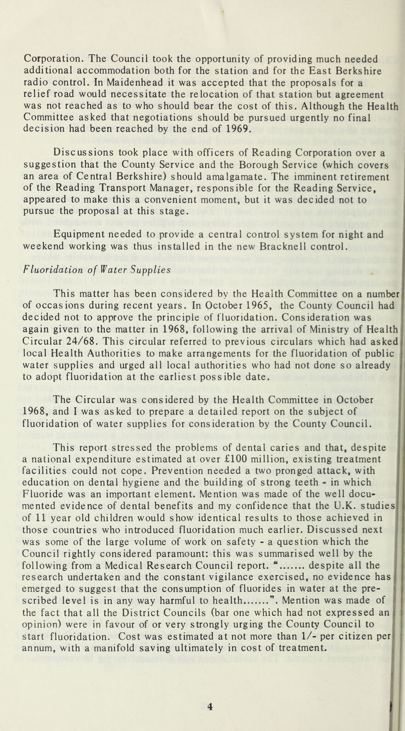 Corporation. The Council took the opportunity of providing much needed additional accommodation both for the station and for the East Berkshire radio control. In Maidenhead it was accepted that the proposals for a relief road would necessitate the relocation of that station but agreement was not reached as to who should bear the cost of this. Although the Health Committee asked that negotiations should be pursued urgently no final decision had been reached by the end of 1969. Discussions took place with officers of Reading Corporation over a suggestion that the County Service and the Borough Service (which covers an area of Central Berkshire) should amalgamate. The imminent retirement of the Reading Transport Manager, responsible for the Reading Service, appeared to make this a convenient moment, but it was decided not to pursue the proposal at this stage. Equipment needed to provide a central control system for night and weekend working was thus installed in the new Bracknell control. Fluoridation of Water Supplies This matter has been considered by the Health Committee on a number of occasions during recent years. In October 1965, the County Council had decided not to approve the principle of fluoridation. Consideration was again given to the matter in 1968, following the arrival of Ministry of Health Circular 24/68. This circular referred to previous circulars which had asked local Health Authorities to make arrangements for the fluoridation of public j water supplies and urged all local authorities who had not done so already to adopt fluoridation at the earliest possible date. The Circular was considered by the Health Committee in October 1968, and I was asked to prepare a detailed report on the subject of fluoridation of water supplies for consideration by the County Council. This report stressed the problems of dental caries and that, despite a national expenditure estimated at over £100 million, existing treatment facilities could not cope. Prevention needed a two pronged attack, with education on dental hygiene and the building of strong teeth - in which Fluoride was an important element. Mention was made of the well docu- mented evidence of dental benefits and my confidence that the U.K. studies of 11 year old children would show identical results to those achieved in those countries who introduced fluoridation much earlier. Discussed next was some of the large volume of work on safety - a question which the Council rightly considered paramount: this was summarised well by the following from a Medical Research Council report. * despite all the research undertaken and the constant vigilance exercised, no evidence has emerged to suggest that the consumption of fluorides in water at the pre- scribed level is in any way harmful to health ”. Mention was made of the fact that all the District Councils (bar one which had not expressed an i opinion) were in favour of or very strongly urging the County Council to start fluoridation. Cost was estimated at not more than 1/- per citizen per annum, with a manifold saving ultimately in cost of treatment.