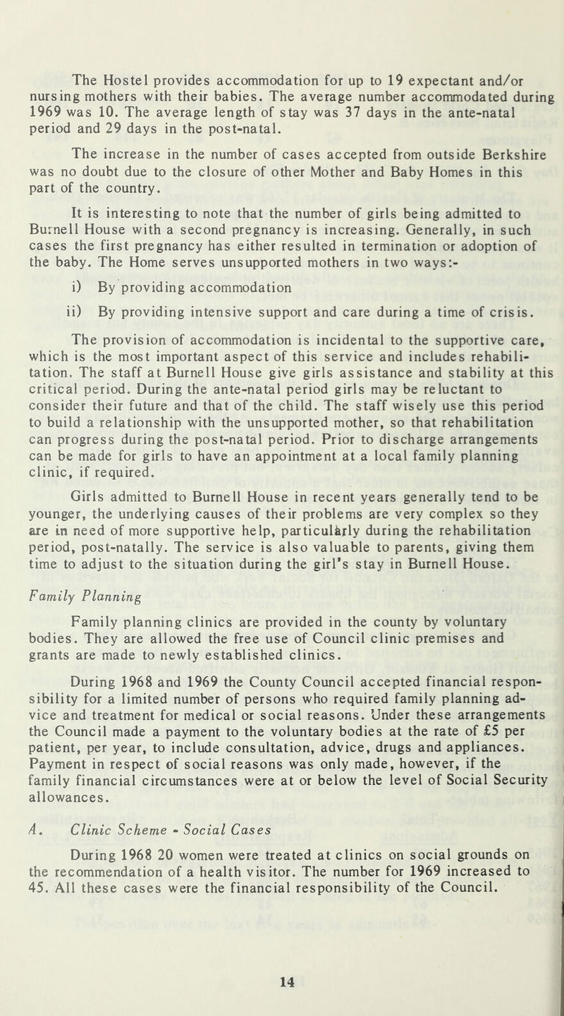 The Hostel provides accommodation for up to 19 expectant and/or nursing mothers with their babies. The average number accommodated during 1969 was 10. The average length of stay was 37 days in the ante-natal period and 29 days in the post-natal. The increase in the number of cases accepted from outside Berkshire was no doubt due to the closure of other Mother and Baby Homes in this part of the country. It is interesting to note that the number of girls being admitted to Burnell House with a second pregnancy is increasing. Generally, in such cases the first pregnancy has either resulted in termination or adoption of the baby. The Home serves unsupported mothers in two ways:- i) By providing accommodation ii) By providing intensive support and care during a time of crisis. The provision of accommodation is incidental to the supportive care, which is the most important aspect of this service and includes rehabili- tation. The staff at Burnell House give girls assistance and stability at this critical period. During the ante-natal period girls may be reluctant to consider their future and that of the child. The staff wisely use this period to build a relationship with the unsupported mother, so that rehabilitation can progress during the post-natal period. Prior to discharge arrangements can be made for girls to have an appointment at a local family planning clinic, if required. Girls admitted to Burnell House in recent years generally tend to be younger, the underlying causes of their problems are very complex so they are in need of more supportive help, particularly during the rehabilitation period, post-natally. The service is also valuable to parents, giving them time to adjust to the situation during the girl’s stay in Burnell House. Family Planning Family planning clinics are provided in the county by voluntary bodies. They are allowed the free use of Council clinic premises and grants are made to newly established clinics. During 1968 and 1969 the County Council accepted financial respon- sibility for a limited number of persons who required family planning ad- vice and treatment for medical or social reasons. Under these arrangements the Council made a payment to the voluntary bodies at the rate of £5 per patient, per year, to include consultation, advice, drugs and appliances. Payment in respect of social reasons was only made, however, if the family financial circumstances were at or below the level of Social Security allowances. A. Clinic Scheme - Social Cases During 1968 20 women were treated at clinics on social grounds on the recommendation of a health visitor. The number for 1969 increased to 45. All these cases were the financial responsibility of the Council.