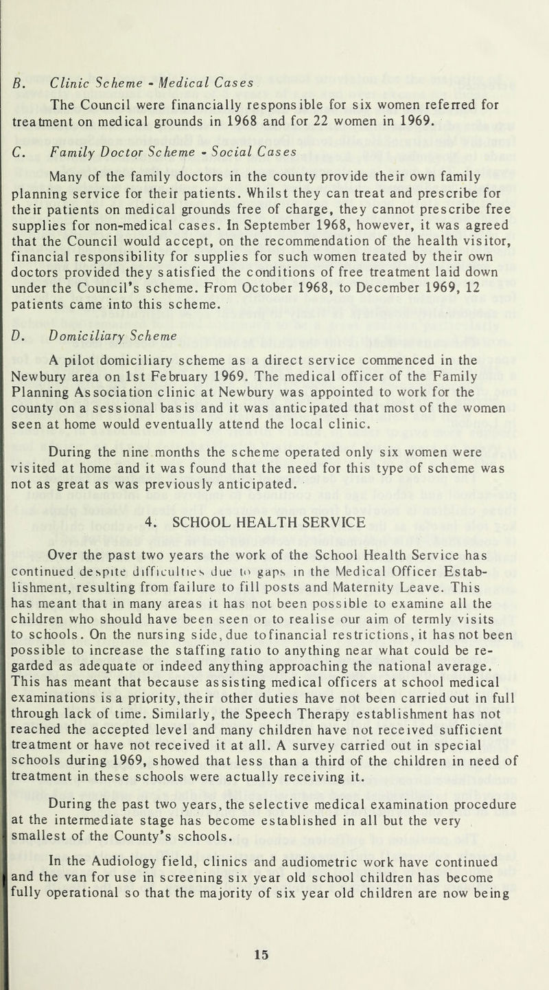 B. Clinic Scheme - Medical Cases The Council were financially responsible for six women referred for treatment on medical grounds in 1968 and for 22 women in 1969. C. Family Doctor Scheme - Social Cases Many of the family doctors in the county provide their own family planning service for their patients. Whilst they can treat and prescribe for their patients on medical grounds free of charge, they cannot prescribe free supplies for non-medical cases. In September 1968, however, it was agreed that the Council would accept, on the recommendation of the health visitor, financial responsibility for supplies for such women treated by their own doctors provided they satisfied the conditions of free treatment laid down under the Council’s scheme. From October 1968, to December 1969, 12 patients came into this scheme. D. D omiciliary Scheme A pilot domiciliary scheme as a direct service commenced in the Newbury area on 1st February 1969. The medical officer of the Family Planning Association clinic at Newbury was appointed to work for the county on a sessional basis and it was anticipated that most of the women seen at home would eventually attend the local clinic. During the nine months the scheme operated only six women were visited at home and it was found that the need for this type of scheme was not as great as was previously anticipated. 4. SCHOOL HEALTH SERVICE Over the past two years the work of the School Health Service has continued despite difficulties due to gaps in the Medical Officer Estab- lishment, resulting from failure to fill posts and Maternity Leave. This has meant that in many areas it has not been possible to examine all the children who should have been seen or to realise our aim of termly visits to schools. On the nursing side, due tofinancial restrictions, it has not been possible to increase the staffing ratio to anything near what could be re- garded as adequate or indeed anything approaching the national average. This has meant that because assisting medical officers at school medical examinations is a priority, their other duties have not been carried out in full through lack of time. Similarly, the Speech Therapy establishment has not reached the accepted level and many children have not received sufficient treatment or have not received it at all. A survey carried out in special schools during 1969, showed that less than a third of the children in need of treatment in these schools were actually receiving it. During the past two years, the selective medical examination procedure at the intermediate stage has become established in all but the very smallest of the County’s schools. In the Audiology field, clinics and audiometric work have continued and the van for use in screening six year old school children has become fully operational so that the majority of six year old children are now being